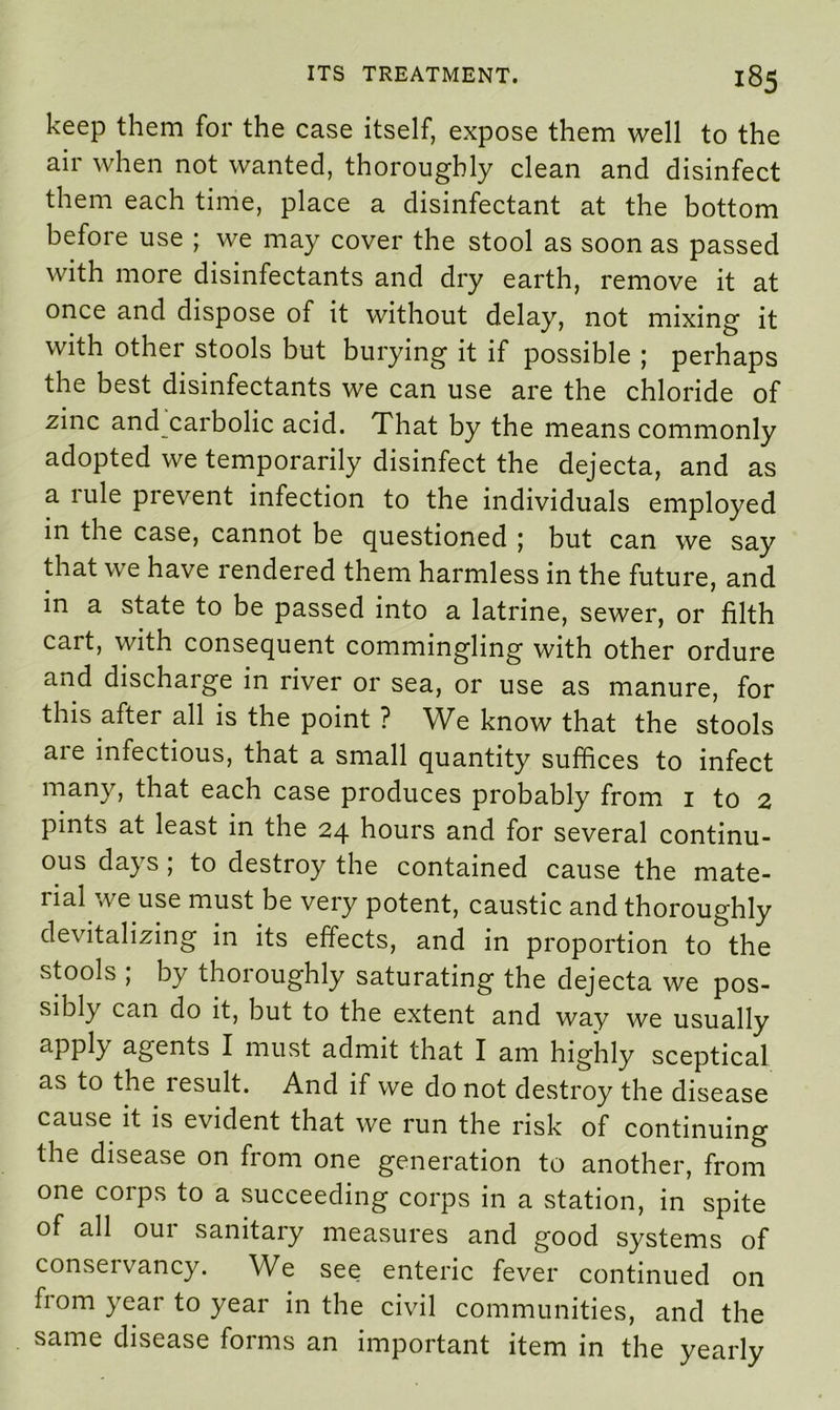 keep them for the case itself, expose them well to the air when not wanted, thoroughly clean and disinfect them each time, place a disinfectant at the bottom before use ; we may cover the stool as soon as passed with more disinfectants and dry earth, remove it at once and dispose of it without delay, not mixing it with other stools but burying it if possible ; perhaps the best disinfectants we can use are the chloride of zinc and carbolic acid. That by the means commonly adopted we temporarily disinfect the dejecta, and as a rule prevent infection to the individuals employed in the case, cannot be questioned ; but can we say that we have rendered them harmless in the future, and in a state to be passed into a latrine, sewer, or filth cart, with consequent commingling with other ordure and discharge in river or sea, or use as manure, for this after all is the point ? We know that the stools are infectious, that a small quantity suffices to infect many, that each case produces probably from 1 to 2 pints at least in the 24 hours and for several continu- ous days; to destroy the contained cause the mate- lial T.ve use must be very potent, caustic and thoroughly devitalizing in its effects, and in proportion to the stools , by thoioughly saturating the dejecta we pos- sibly can do it, but to the extent and way we usually apply agents I must admit that I am highly sceptical as to the result. And if we do not destroy the disease cause it is evident that we run the risk of continuing the disease on from one generation to another, from one corps to a succeeding corps in a station, in spite of all our sanitary measures and good systems of conservancy. We see enteric fever continued on from year to year in the civil communities, and the same disease forms an important item in the yearly