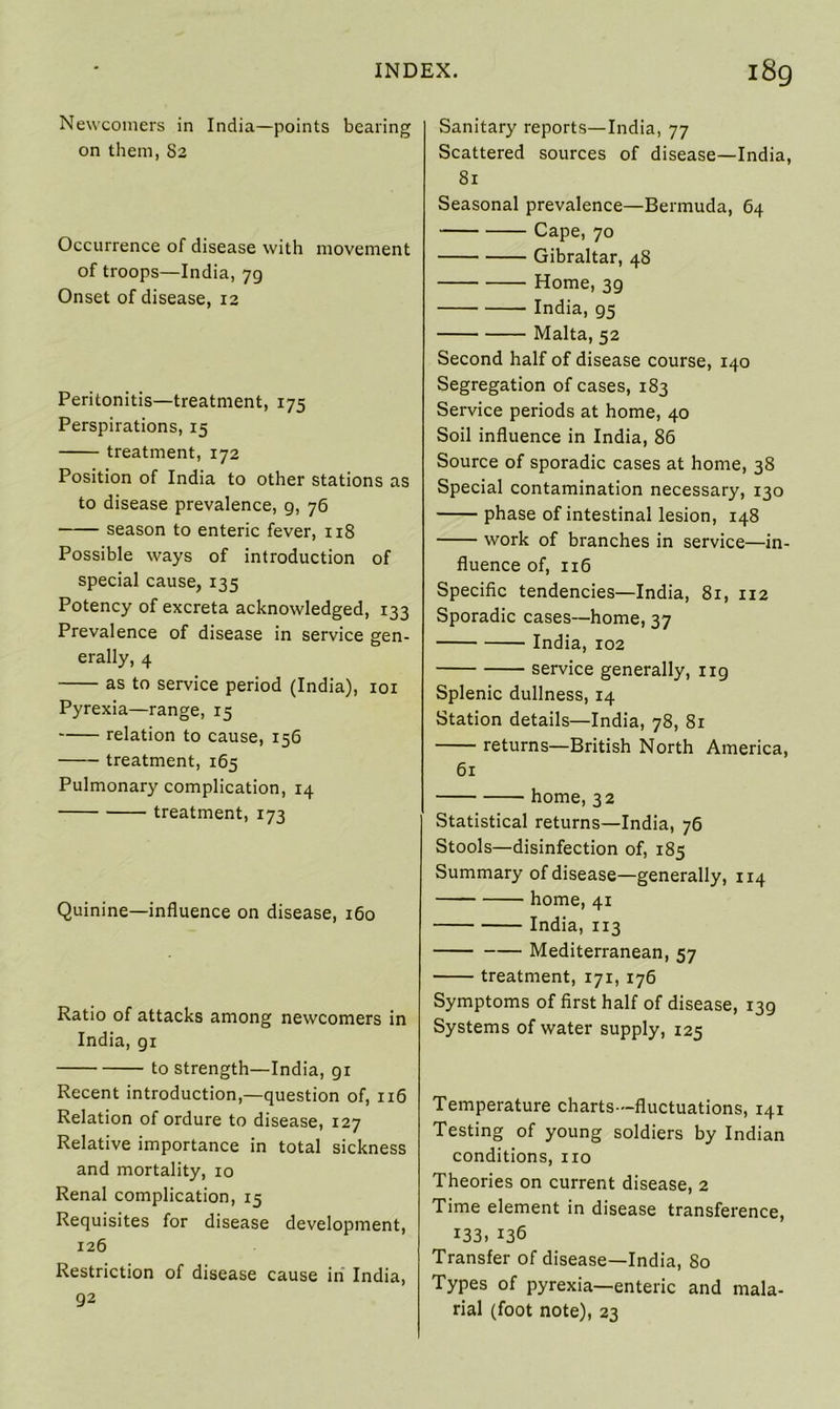 Newcomers in India—points bearing on them, 82 Occurrence of disease with movement of troops—India, 7g Onset of disease, 12 Peritonitis—treatment, 175 Perspirations, 15 treatment, 172 Position of India to other stations as to disease prevalence, g, 76 season to enteric fever, 118 Possible ways of introduction of special cause, 135 Potency of excreta acknowledged, 133 Prevalence of disease in service gen- erally, 4 as to service period (India), 101 Pyrexia—range, 15 relation to cause, 156 treatment, 165 Pulmonary complication, 14 treatment, 173 Quinine—influence on disease, 160 Ratio of attacks among newcomers in India, gi to strength—India, gi Recent introduction,—question of, 116 Relation of ordure to disease, 127 Relative importance in total sickness and mortality, 10 Renal complication, 15 Requisites for disease development, 126 Restriction of disease cause iri India, 92 Sanitary reports—India, 77 Scattered sources of disease—India, 81 Seasonal prevalence—Bermuda, 64 Cape, 70 Gibraltar, 48 Home, 3g India, g5 Malta, 52 Second half of disease course, 140 Segregation of cases, 183 Service periods at home, 40 Soil influence in India, 86 Source of sporadic cases at home, 38 Special contamination necessary, 130 phase of intestinal lesion, 148 work of branches in service—in- fluence of, 116 Specific tendencies—India, 81, 112 Sporadic cases—home, 37 India, 102 service generally, ug Splenic dullness, 14 Station details—India, 78, 81 returns—British North America, 61 home, 32 Statistical returns—India, 76 Stools—disinfection of, 185 Summary of disease—generally, 114 home, 41 India, 113 Mediterranean, 57 treatment, 171, 176 Symptoms of first half of disease, i3g Systems of water supply, 125 Temperature charts—fluctuations, 141 Testing of young soldiers by Indian conditions, no Theories on current disease, 2 Time element in disease transference, 133, 136 Transfer of disease—India, 80 Types of pyrexia—enteric and mala- rial (foot note), 23