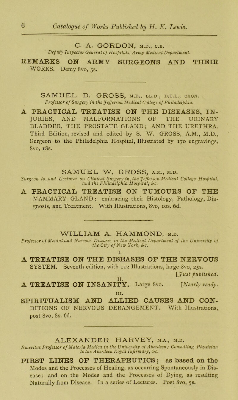 C. A. GORDON, m.d., c.b. Deputy Inspector General of Hospitals, A rmy Medical Department. REMARKS ON ARMY SURGEONS AND THEIR WORKS. Demy 8vo, 5s. SAMUEL D. GROSS, m.d., ll.d., d.c.l., oxon. Professor of Surgery in the Jefferson Medical College of Philadelphia. A PRACTICAL TREATISE ON THE DISEASES, IN- JURIES, AND MALFORMATIONS OF THE URINARY BLADDER, THE PROSTATE GLAND; AND THE URETHRA. Third Edition, revised and edited by S. W. GROSS, A.M., M.D., Surgeon to the Philadelphia Hospital, Illustrated by 170 engravings, 8vo, 18s. SAMUEL W. GROSS, a.m., m.d. Surgeon to, and Lecturer on Clinical Surgery in, the Jefferson Medical College Hospital, and the Philadelphia Hospital, &c. A PRACTICAL TREATISE ON TUMOURS OF THE MAMMARY GLAND : embracing their Histology, Pathology, Dia- gnosis, and Treatment. With Illustrations, 8vo, 10s. 6d. WILLIAM A. HAMMOND, m.d. Professor of Mental and Nervous Diseases in the Medical Department of the University 0] the City of New York, &c. I. A TREATISE ON THE DISEASES OF THE NERVOUS SYSTEM. Seventh edition, with 112 Illustrations, large 8vo, 25s. [Just published. II. A TREATISE ON INSANITY. Large 8vo. [Nearly ready. hi. SPIRITUALISM AND ALLIED CAUSES AND CON- DITIONS OF NERVOUS DERANGEMENT. With Illustrations, post 8vo, 8s. 6d. ALEXANDER HARVEY, m.a., m.d. Emeritus Professor of Materia Mcdica in the University of Aberdeen; Consulting Physician to the A berdeen Royal Infirmary, &c. FIRST LINES OF THERAPEUTICS; as based on the Modes and the Processes of Healing, as occurring Spontaneously in Dis- ease ; and on the Modes and the Processes of Dying, as resulting Naturally from Disease. In a series of Lectures. Post 8vo, 5s.