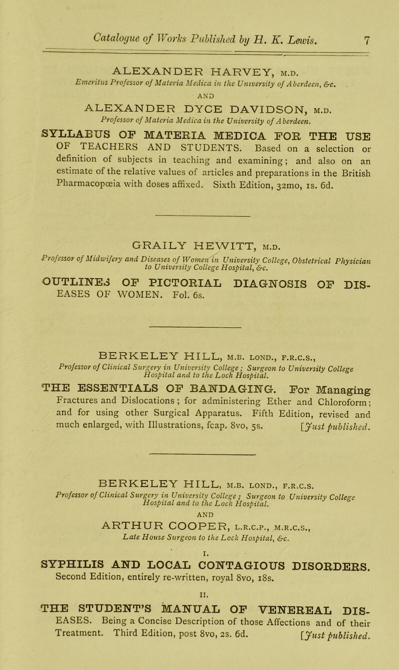 ALEXANDER HARVEY, m.d. Emeritus Professor of Materia Medica in the University of Aberdeen, &c. AND ALEXANDER DYCE DAVIDSON, m.d. Professor of Materia Medica in the University of Aberdeen. SYLLABUS OF MATEBJA MEDICA FOB THE USE OF TEACHERS AND STUDENTS. Based on a selection or definition of subjects in teaching and examining; and also on an estimate of the relative values of articles and preparations in the British Pharmacopoeia with doses affixed. Sixth Edition, 32mo, is. 6d. GRAILY HEWITT, m.d. Professor of Midwifery and Diseases of Women in University College, Obstetrical Physician to University College Hospital, &c. OUTLINES OF PICTOBIAL DIAGNOSIS OF DIS- EASES OF WOMEN. Fol. 6s. BERKELEY HILL, m.b. lond., f.r.c.s., Professor of Clinical Surgery in University College; Surgeon to University College Hospital and to the Lock Hospital. THE ESSENTIALS OF BANDAGING. For Managing Fractures and Dislocations; for administering Ether and Chloroform; and for using other Surgical Apparatus. Fifth Edition, revised and much enlarged, with Illustrations, fcap. 8vo, 5s. [fust published. BERKELEY HILL, m.b. lond., f.r.c.s. Professor of Clinical Surgery in University College ; Surgeon to University College Hospital and to the Lock Hospital. AND ARTHUR COOPER, l.r.c.p., m.r.c.s., Late House Surgeon to the Lock Hospital, &c. I. SYPHILIS AND LOCAL CONTAGIOUS DISORDEES. Second Edition, entirely re-written, royal 8vo, 18s. 11. THE STUDENT’S MANUAL OF VENEREAL DIS- EASES. Being a Concise Description of those Affections and of their Treatment. Third Edition, post 8vo, 2s. 6d. published.