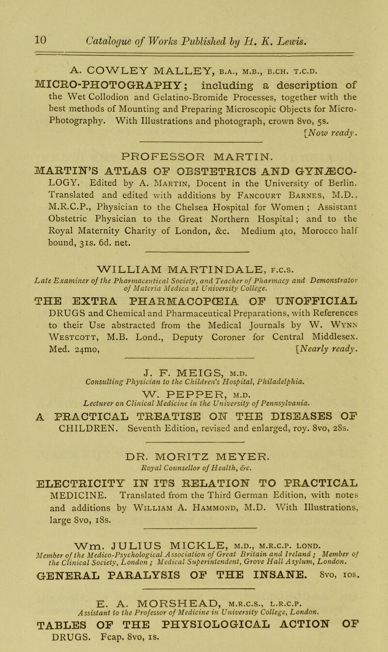 A. COWLEY MALLEY, b.a., m.b., b.ch. t.c.d. MICRO-PHOTOGRAPHY; including a description of the Wet Collodion and Gelatino-Bromide Processes, together with the best methods of Mounting and Preparing Microscopic Objects for Micro- Photography. With Illustrations and photograph, crown 8vo, 5s. [Now ready. PROFESSOR MARTIN. MARTIN’S ATLAS OF OBSTETRICS AND GYNAECO- LOGY. Edited by A. Martin, Docent in the University of Berlin. Translated and edited with additions by Fancourt Barnes, M.D., M.R.C.P., Physician to the Chelsea Hospital for Women ; Assistant Obstetric Physician to the Great Northern Hospital; and to the Royal Maternity Charity of London, &c. Medium 4-to, Morocco half bound, 3is. 6d. net. WILLIAM MARTINDALE, f.c.s. Late Examiner of the Pharmaceutical Society, and Teacher of Pharmacy and Demonstrator of Materia Medica at University College. THE EXTRA PHARMACOPOEIA OF UNOFFICIAL DRUGS and Chemical and Pharmaceutical Preparations, with References to their Use abstracted from the Medical Journals by W. Wynn Westcott, M.B. Lond., Deputy Coroner for Central Middlesex. Med. 24mo, [Nearly ready. J. F. MEIGS, m.d. Consulting Physician to the Children's Hospital, Philadelphia. W. PEPPER, M.D. Lecturer on Clinical Medicine in the University of Pennsylvania. A PRACTICAL TREATISE ON THE DISEASES OF CHILDREN. Seventh Edition, revised and enlarged, roy. 8vo, 2Ss. DR. MORITZ MEYER. Royal Counsellor of Health, &c. ELECTRICITY IN ITS RELATION TO PRACTICAL MEDICINE. Translated from the Third German Edition, with notes and additions by William A. Hammond, M.D. With Illustrations, large 8vo, 18s. Wm. JULIUS MICKLE, m.d., m.r.c.p. lond. Member of the Medico-Psychological Association of Great Britain and Ireland ; Member of the Clinical Society, London ; Medical Superintendent, Grove Hall Asylum, London. GENERAL PARALYSIS OF THE INSANE. Svo, 10s. E. A. MORSHEAD, m.r.c.s., l.r.c.p. Assistant to the Professor of Medicine in University College, London. TABLES OF THE PHYSIOLOGICAL ACTION OF DRUGS. Fcap. Svo, is.