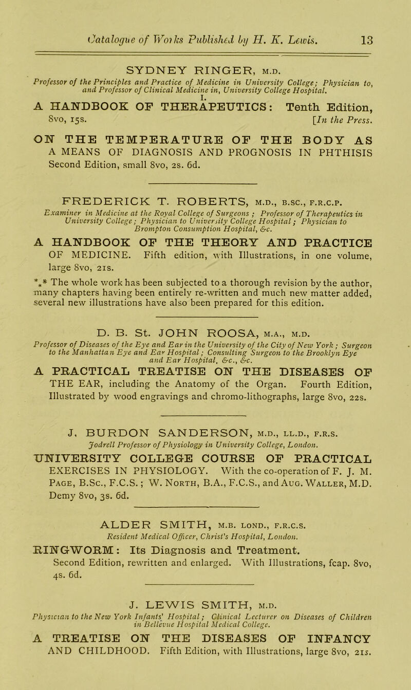 SYDNEY RINGER, m.d. Professor of the Principles and Practice of Medicine in University College; Physician to, and Professor of Clinical Medicine in, University College Hospital. A HANDBOOK OF THERAPEUTICS: Tenth Edition, Svo, 15s. [In the Press. ON THE TEMPERATURE OF THE BODY AS A MEANS OF DIAGNOSIS AND PROGNOSIS IN PHTHISIS Second Edition, small 8vo, 2s. 6d. FREDERICK T. ROBERTS, m.d., b.sc., f.r.c.p. Examiner in Medicine at the Royal College of Surgeons ; Professor of Therapeutics in University College; Physician to University College Hospital; Physician to Brompton Consumption Hospital, &c. A HANDBOOK OF THE THEORY AND PRACTICE OF MEDICINE. Fifth edition, with Illustrations, in one volume, large Svo, 21s. %* The whole work has been subjected to a thorough revision by the author, many chapters having been entirely re-written and much new matter added, several new illustrations have also been prepared for this edition. D. B. St. JOHN ROOSA, m.a., m.d. Professor of Diseases of the Eye and Ear in the University of the City of New York ; Surgeon to the Manhattan Eye and Ea* Hospital; Consulting Surgeon to the Brooklyn Eye and Ear Hospital, &c., &c. A PRACTICAL TREATISE ON THE DISEASES OF THE EAR, including the Anatomy of the Organ. Fourth Edition, Illustrated by wood engravings and chromo-lithographs, large Svo, 22s. J, BURDON SANDERSON, m.d., ll.d., f.r.s. Jodrell Professor of Physiology in University College, London. UNIVERSITY COLLEGE COURSE OF PRACTICAL EXERCISES IN PHYSIOLOGY. With the co-operation of F. J. M. Page, B.Sc., F.C.S.; W. North, B.A., F.C.S., and Aug. Waller, M.D. Demy 8vo, 3s. 6d. ALDER SMITH, m.b. lond., f.r.c.s. Resident Medical Officer, Christ's Hospital, London. RINGWORM: Its Diagnosis and Treatment. Second Edition, rewritten and enlarged. With Illustrations, fcap. 8vo, 4s. 6d. J. LEWIS SMITH, m.d. Physician to the New York Infants] Hospital; Clinical Lecturer on Diseases of Children in Bellevue Hospital Medical College. A TREATISE ON THE DISEASES OF INFANCY AND CHILDHOOD. Fifth Edition, with Illustrations, large 8vo, 21s,