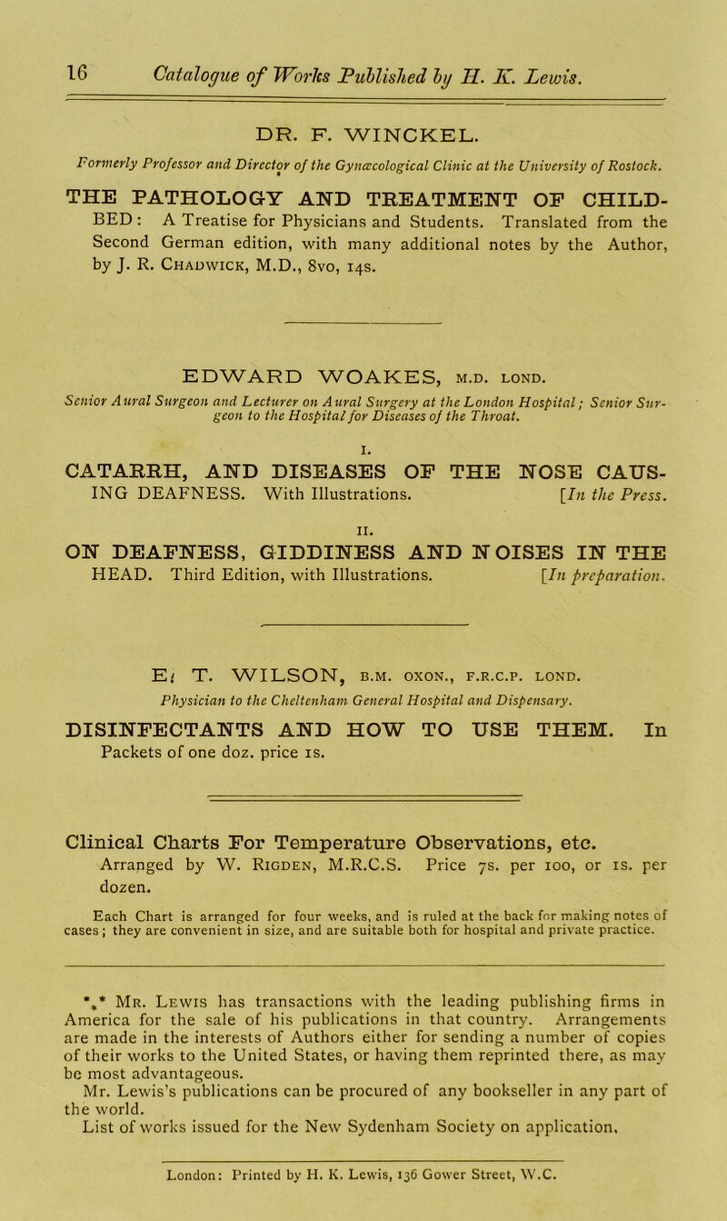 DR. F. WINCKEL. Formerly Professor and Director of the Gynecological Clinic at the University of Rostock. THE PATHOLOGY AND TREATMENT OP CHILD- BED: A Treatise for Physicians and Students. Translated from the Second German edition, with many additional notes by the Author, by J. R. Chadwick, M.D., 8vo, 14s. EDWARD WOAKES, m.d. lond. Senior Aural Surgeon and Lecturer on Aural Surgery at the London Hospital; Senior Sur- geon to the Hospital for Diseases of the Throat. I. CATARRH, AND DISEASES OF THE NOSE CAUS- ING DEAFNESS. With Illustrations. [In the Press. 11. ON DEAFNESS, GIDDINESS AND NOISES IN THE HEAD. Third Edition, with Illustrations. [In preparation. Ej T. WILSON, b.m. oxon., f.r.c.p. lond. Physician to the Cheltenham General Hospital and Dispensary. DISINFECTANTS AND HOW TO USE THEM. In Packets of one doz. price is. Clinical Charts For Temperature Observations, etc. Arranged by W. Rigden, M.R.C.S. Price 7s. per 100, or is. per dozen. Each Chart is arranged for four weeks, and is ruled at the back for making notes of cases ; they are convenient in size, and are suitable both for hospital and private practice. %* Mr. Lewis has transactions with the leading publishing firms in America for the sale of his publications in that country. Arrangements are made in the interests of Authors either for sending a number of copies of their works to the United States, or having them reprinted there, as may be most advantageous. Mr. Lewis’s publications can be procured of any bookseller in any part of the world. List of works issued for the New Sydenham Society on application. London: Printed by H. K. Lewis, 136 Gower Street, W.C.