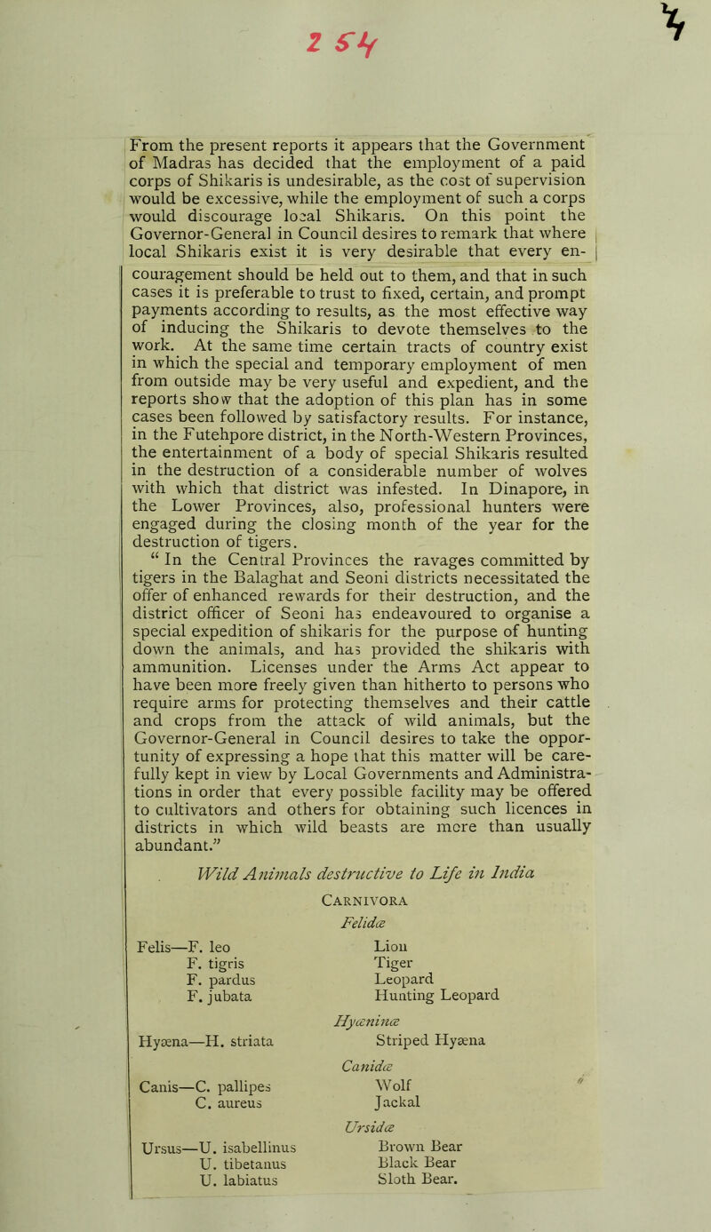 From the present reports it appears that the Government of Madras has decided that the employment of a paid corps of Shikaris is undesirable, as the cost of supervision would be excessive, while the employment of such a corps would discourage local Shikaris. On this point the Governor-Genera] in Council desires to remark that where j local Shikaris exist it is very desirable that every en- j couragement should be held out to them, and that in such cases it is preferable to trust to fixed, certain, and prompt payments according to results, as the most effective way of inducing the Shikaris to devote themselves to the work. At the same time certain tracts of country exist in which the special and temporary employment of men from outside may be very useful and expedient, and the reports show that the adoption of this plan has in some cases been followed by satisfactory results. For instance, in the Futehpore district, in the North-Western Provinces, the entertainment of a body of special Shikaris resulted in the destruction of a considerable number of wolves with which that district was infested. In Dinapore, in the Lower Provinces, also, professional hunters were engaged during the dosing month of the year for the destruction of tigers. u In the Central Provinces the ravages committed by tigers in the Balaghat and Seoni districts necessitated the offer of enhanced rewards for their destruction, and the district officer of Seoni has endeavoured to organise a special expedition of shikaris for the purpose of hunting down the animals, and has provided the shikaris with ammunition. Licenses under the Arms Act appear to have been more freely given than hitherto to persons who require arms for protecting themselves and their cattle and crops from the attack of wild animals, but the Governor-General in Council desires to take the oppor- tunity of expressing a hope that this matter will be care- fully kept in view by Local Governments and Administra- tions in order that every possible facility may be offered to cultivators and others for obtaining such licences in districts in which wild beasts are more than usually abundant.” Wild Animals destructive to Life in India Carnivora Felidce Felis—F. leo Lion F. tigris F. pardus F. jubata Tiger Leopard Hunting Leopard Hyczninoe Hyaena—H. striata Striped Hyaena Canidce Canis—C. pallipes C. aureus Wolf Jackal Ursidce Ursus—U. isabellinus U. tibetanus U. labiatus Brown Bear Black Bear Sloth Bear.
