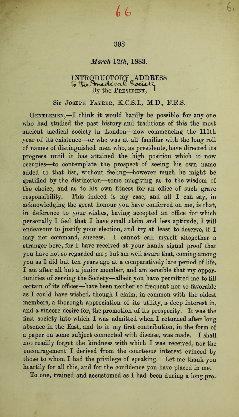 March \%th, 1883. INTKQDUCTOBY ADDRESS to ZocUJt^ By the President, 1 Sir Joseph Fatrer, K.C.S.I., M.D., F.B.S. Gentlemen,—I think it would hardly be possible for any one who had studied the past history and traditions of this the most ancient medical society in London—now commencing the 111th year of its existence—or who was at all familiar with the long roll of names of distinguished men who, as presidents, have directed its progress until it has attained the high position which it now occupies—to contemplate the prospect of seeing his own name added to that list, without feeling—however much he might be gratified by the distinction—some misgiving as to the wisdom of the choice, and as to his own fitness for an office of such grave responsibility. This indeed is my case, and all I can say, in acknowledging the great honour you have conferred on me, is that, in deference to your wishes, having accepted an office for which personally I feel that I have small claim and less aptitude, I will endeavour to justify your election, and try at least to deserve, if I may not command, success. I cannot call myself altogether a stranger here, for I have received at your hands signal proof that you have not so regarded me ; but am well aware that, coming among you as I did but ten years ago at a comparatively late period of life, I am after all but a junior member, and am sensible that my oppor- tunities of serving the Society—albeit you have permitted me to fill certain of its offices-—have been neither so frequent nor so favorable as I could have wished, though I claim, in common with the oldest members, a thorough appreciation of its utility, a deep interest in, and a sincere desire for, the promotion of its prosperity. It was the first society into which I was admitted when I returned after long absence in the East, and to it my first contribution, in the form of a paper on some subject connected with disease, was made. I shall not readily forget the kindness with which I was received, nor the encouragement I derived from the courteous interest evinced by those to whom I had the privilege of speaking. Let me thank you heartily for all this, and for the confidence you have placed in me. To one, trained and accustomed as I had been during a long pro^