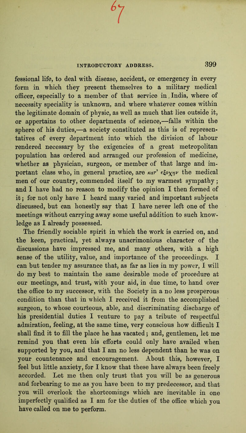 fessional life, to deal with disease, accident, or emergency in every form in which they present themselves to a military medical officer, especially to a member of that service in India, where of necessity speciality is unknown, and where whatever comes within the legitimate domain of physic, as well as much that lies outside it, or appertains to other departments of science,—falls within the sphere of his duties,—a society constituted as this is of represen- tatives of every department into which the division of labour rendered necessary by the exigencies of a great metropolitan population has ordered and arranged our profession of medicine, whether as physician, surgeon, or member of that large and im- portant class who, in general practice, are Kar the medical men of our country, commended itself to my warmest sympathy; and I have had no reason to modify the opinion I then formed of it; for not only have I heard many varied and important subjects discussed, but can honestly say that I have never left one of the meetings without carrying away some useful addition to such know- ledge as I already possessed. The friendly sociable spirit in which the work is carried on, and the keen, practical, yet always unacrimonious character of the discussions have impressed me, and many others, with a high sense of the utility, value, and importance of the proceedings. I can but tender my assurance that, as far as lies in my power, I will do my best to maintain the same desirable mode of procedure at our meetings, and trust, with your aid, in due time, to hand over the office to my successor, with the Society in a no less prosperous condition than that in which I received it from the accomplished surgeon, to whose courteous, able, and discriminating discharge of his presidential duties I venture to pay a tribute of respectful admiration, feeling, at the same time, very conscious how difficult I shall find it to fill the place he has vacated; and, gentlemen, let me remind you that even his efforts could only have availed when supported by you, and that I am no less dependent than he was on your countenance and encouragement. About this, however, I feel but little anxiety, for I know that these have always been freely accorded. Let me then only trust that you will be as generous and forbearing to me as you have been to my predecessor, and that you will overlook the shortcomings which are inevitable in one imperfectly qualified as I am for the duties of the office which you have called on me to perform.