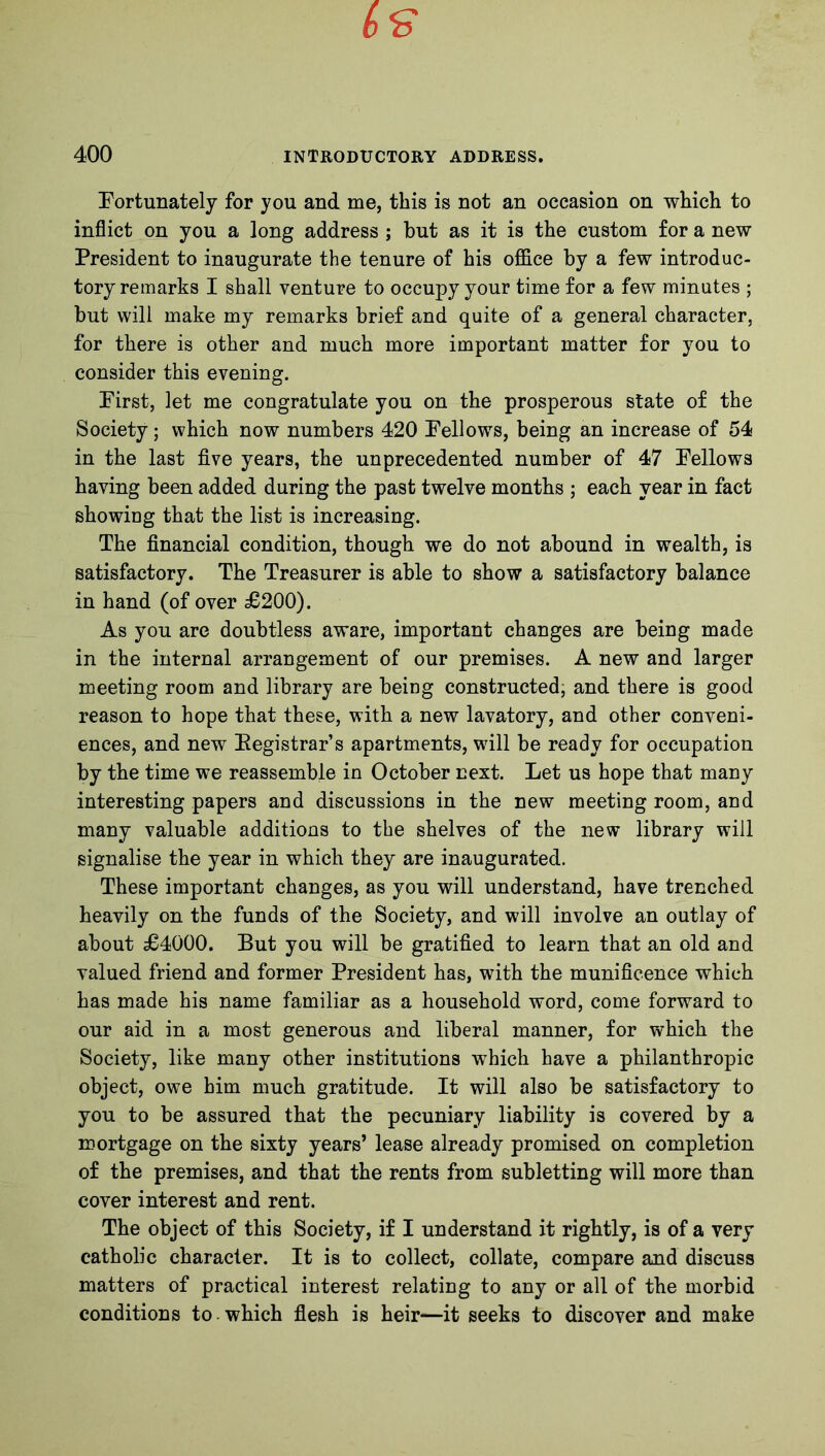 Fortunately for you and me, this is not an occasion on which to inflict on you a long address ; but as it is the custom for a new President to inaugurate the tenure of his office by a few introduc- tory remarks I shall venture to occupy your time for a few minutes ; but will make my remarks brief and quite of a general character, for there is other and much more important matter for you to consider this evening. First, let me congratulate you on the prosperous state of the Society; which now numbers 420 Fellows, being an increase of 54 in the last five years, the unprecedented number of 47 Fellows having been added during the past twelve months ; each year in fact showing that the list is increasing. The financial condition, though we do not abound in wealth, is satisfactory. The Treasurer is able to show a satisfactory balance in hand (of over £200). As you are doubtless aware, important changes are being made in the internal arrangement of our premises. A new and larger meeting room and library are being constructed, and there is good reason to hope that these, with a new lavatory, and other conveni- ences, and new Registrar's apartments, will be ready for occupation by the time we reassemble in October next. Let us hope that many interesting papers and discussions in the new meeting room, and many valuable additions to the shelves of the new library will signalise the year in which they are inaugurated. These important changes, as you will understand, have trenched heavily on the funds of the Society, and will involve an outlay of about £4000. But you will be gratified to learn that an old and valued friend and former President has, with the munificence which has made his name familiar as a household word, come forward to our aid in a most generous and liberal manner, for which the Society, like many other institutions which have a philanthropic object, owe him much gratitude. It will also be satisfactory to you to be assured that the pecuniary liability is covered by a mortgage on the sixty years’ lease already promised on completion of the premises, and that the rents from subletting will more than cover interest and rent. The object of this Society, if I understand it rightly, is of a very catholic character. It is to collect, collate, compare and discuss matters of practical interest relating to any or all of the morbid conditions to which flesh is heir—it seeks to discover and make