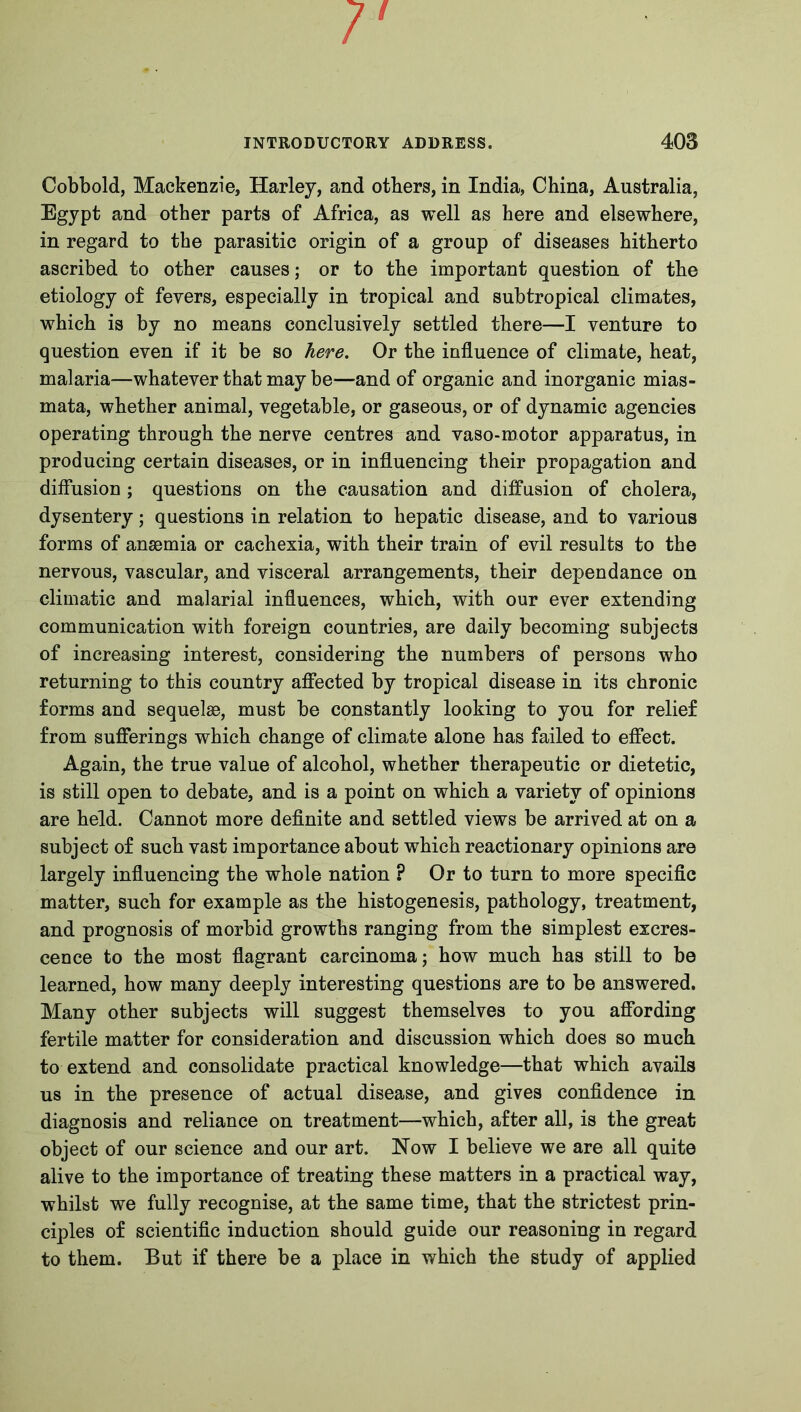 7' INTRODUCTORY ADDRESS. 403 Cobbold, Mackenzie, Harley, and others, in India, China, Australia, Egypt and other parts of Africa, as well as here and elsewhere, in regard to the parasitic origin of a group of diseases hitherto ascribed to other causes; or to the important question of the etiology of fevers, especially in tropical and subtropical climates, which is by no means conclusively settled there—I venture to question even if it be so here. Or the influence of climate, heat, malaria—whatever that may be—and of organic and inorganic mias- mata, whether animal, vegetable, or gaseous, or of dynamic agencies operating through the nerve centres and vaso-motor apparatus, in producing certain diseases, or in influencing their propagation and diffusion; questions on the causation and diffusion of cholera, dysentery; questions in relation to hepatic disease, and to various forms of anaemia or cachexia, with their train of evil results to the nervous, vascular, and visceral arrangements, their dependance on climatic and malarial influences, which, with our ever extending communication with foreign countries, are daily becoming subjects of increasing interest, considering the numbers of persons who returning to this country affected by tropical disease in its chronic forms and sequelae, must be constantly looking to you for relief from sufferings which change of climate alone has failed to effect. Again, the true value of alcohol, whether therapeutic or dietetic, is still open to debate, and is a point on which a variety of opinions are held. Cannot more definite and settled views be arrived at on a subject of such vast importance about which reactionary opinions are largely influencing the whole nation ? Or to turn to more specific matter, such for example as the histogenesis, pathology, treatment, and prognosis of morbid growths ranging from the simplest excres- cence to the most flagrant carcinoma; how much has still to be learned, how many deeply interesting questions are to be answered. Many other subjects will suggest themselves to you affording fertile matter for consideration and discussion which does so much to extend and consolidate practical knowledge—that which avails us in the presence of actual disease, and gives confidence in diagnosis and reliance on treatment—which, after all, is the great object of our science and our art. Now I believe we are all quite alive to the importance of treating these matters in a practical way, whilst we fully recognise, at the same time, that the strictest prin- ciples of scientific induction should guide our reasoning in regard to them. But if there be a place in which the study of applied