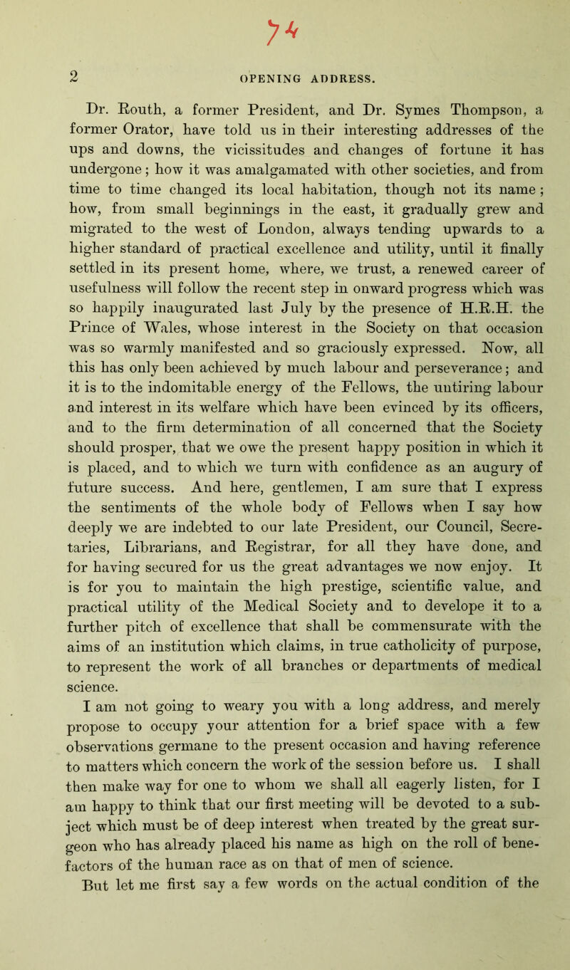 Dr. Routh, a former President, and Dr. Symes Thompson, a former Orator, have told us in their interesting addresses of the ups and downs, the vicissitudes and changes of fortune it has undergone; how it was amalgamated with other societies, and from time to time changed its local habitation, though not its name ; how, from small beginnings in the east, it gradually grew and migrated to the west of London, always tending upwards to a higher standard of practical excellence and utility, until it finally settled in its present home, where, we trust, a renewed career of usefulness will follow the recent step in onward progress which was so happily inaugurated last July by the presence of H.R.H. the Prince of Wales, whose interest in the Society on that occasion was so warmly manifested and so graciously expressed. Now, all this has only been achieved by much labour and perseverance; and it is to the indomitable energy of the Fellows, the untiring labour and interest in its welfare which have been evinced by its officers, and to the firm determination of all concerned that the Society should prosper, that we owe the present happy position in which it is placed, and to which we turn with confidence as an augury of future success. And here, gentlemen, I am sure that I express the sentiments of the whole body of Fellows when I say how deeply we are indebted to our late President, our Council, Secre- taries, Librarians, and Registrar, for all they have done, and for having secured for us the great advantages we now enjoy. It is for you to maintain the high prestige, scientific value, and practical utility of the Medical Society and to develope it to a further pitch of excellence that shall be commensurate with the aims of an institution which claims, in true catholicity of purpose, to represent the work of all branches or departments of medical science. I am not going to weary you with a long address, and merely propose to occupy your attention for a brief space with a few observations germane to the present occasion and having reference to matters which concern the work of the session before us. I shall then make way for one to whom we shall all eagerly listen, for I am happy to think that our first meeting will be devoted to a sub- ject which must be of deep interest when treated by the great sur- geon who has already placed his name as high on the roll of bene- factors of the human race as on that of men of science. But let me first say a few words on the actual condition of the