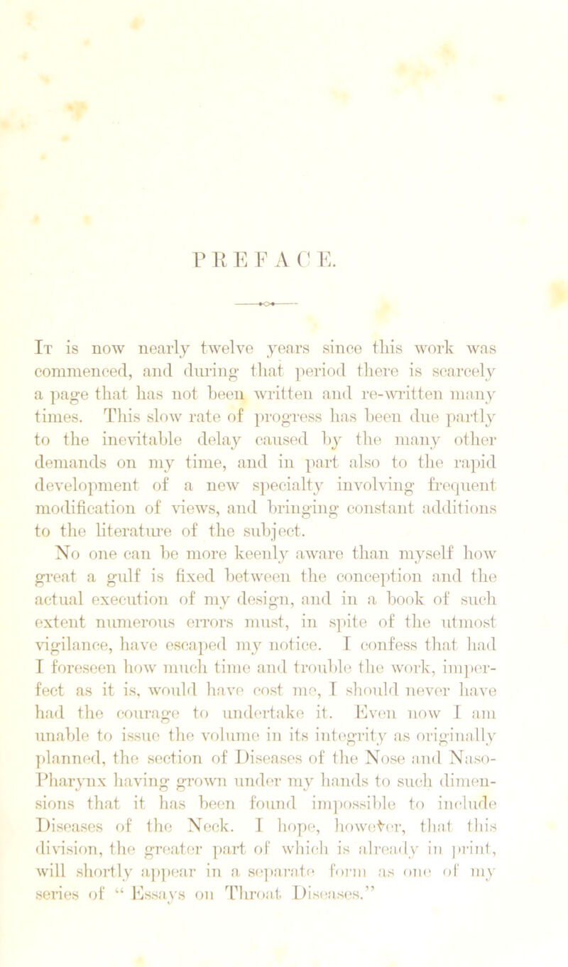 It is now nearly twelve years since this work was corainenced, and diuaiig- that period tliei-e is S(!arcely a page that has not been written and re-witten many times. Tliis slow rate of progress has been due pai'tly to the inevitable delay caused by the many other demands on my time, and in part also to the rapid development of a new specialty involving frequent modification of \dews, and bringing constant additions to the literatm-e of the subject. No one can be more keeidy aware than myself how great a gulf is fixed between the conception and the actual execution of my design, and in a book of such extent numerous errors must, in spite of the utmost vigilance, have escaped my notice. I confess that liad T foreseen liow much time and troulfie the work, im])or- fect as it is, would have co.st me, 1 should never have had tlie courage to undertake it. Even now I am unable to issue tlie volume iu its iutegrity as originally planned, the section of I)i.seases of the Nose and Naso- pharynx having grown under my hands to such dimen- sions that it has been found impossible to include Diseases of the Neck. I hope, howet’cr, that this division, the grfiater part of which is already in ]iriut, will shoi-tly ap])car iii a S(q)arat(‘ Form as one oF my series of “ Essays on Throat Diseases.”