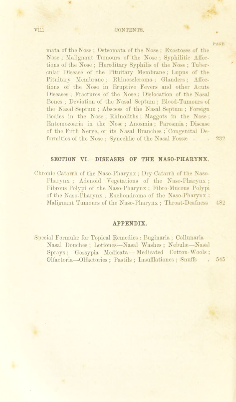 'Ok '» 1*A«E mata of the No.se ; Osteomata of the Nose ; Kxostoses of the Nose ; Malignant Tumours of the Nose ; Syphilitic Affec- tions of the Nose ; Hereditary Syphilis of the Nose ; Tuljer- cular Disease of the Pituitary .Membrane; Lupus of the Pituitary Membrane; Rhinoscleroma ; Glanders; Affec- tions of the Nose in Eruptive Fevers and other Acute Diseases ; Fractures of the Nose ; Dislocation of the Na-sal Rones ; Deviation of the Nasal Septum ; Blood-Tumours of the Nasal Septum ; Abscess of the Nasal Septunj ; Foreign Bodies in the Nose ; Rhinoliths ; Maggots in the Nose; Eutomozoaria in the Nose ; Anosmia ; Parosmia : DLsea.se of the Fifth Nerve, or its Nasal Branches ; Congenital De- formities of the Nose ; Synechias of the Na.sal Fossa . . 23’i SECTION VI.—DISEASES OF THE NASO-PHARYNX. Chronic Catarrh of the Naso-Pharynx ; Dry Catarrh of the Naso- pharynx ; Adenoid Vegetations of the N:iso-Pharynx ; Fibrous Polypi of the Na.so-Pharynx ; Fibro-Mucous Polypi of the Na.so-Pharynx ; Fhiehondroma of the Naso-Pharynx : Malignant Tumours of the Naso-Pharynx ; Throat-Deafness 482 APPENDIX. Special Formula; for Topical Remedies : Buginaria ; Collunaria— Nasal Douches ; Lotioiics—Nasal Washes ; Ncbulie—Nasal Sjirays ; Go.ssypia Medicata—Medicated Cotton-Wools : Olfactoria—Olfactories ; Ihistils ; Insufllationes ; Snufls 545