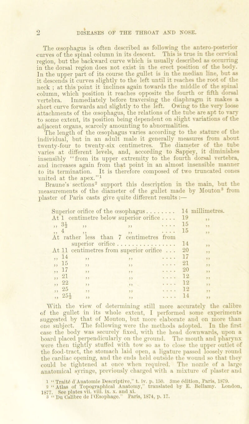 The oesophagus is often described a.s following the antero-posterior curves of the sinnal column in its descent. This is true in the cenrical region, but the backward cur\'e which is usually described as occurring in the dorsal region does not exist in the erect position of the body. In the upper part of its course the gullet is in the median line, but as it descends it cui-ves slightly to the left until it reaches the root of the neck ; at this point it inclines again towards the middle of the spinal column, which position it reaches opposite the fourth or fifth dorsal vertebra. Immediately before travei-sing the diaphragm it makes a short curve forwards and slightly to the left. Owing to the very loose attachments of the (Esophagus, the relations of the tube are apt to vary to some extent, its position being dependent on slight variations of the adjacent organs, scarcely amounting to abnormalities. The length of the (esophagus varies according to the stature of the individual, but in an adult male it generally measures from about twenty-four to twenty-six centimetres. The diameter of the tube varies at difierent levels, and, according to Sappey, it diminishes insensibly “from its upper extremity to the fourth dorsal vertebra, and increases again from that point in an almost insensible manner to its termination. It is therefore composed of two truncated cones united at the apex.’’^ Braune’s sections^ support this description in the main, but the measiu'ements of the diameter of the gullet made by Mouton* from plaster of Paris casts give quite different results :— Superior orifice of the (esophagus 14 millimetres. At 1 centimeti’e below superior orifice .... 19 s y >> .... 15 yy 4 ^ jy .... 15 yy At rather less than 7 centimetres from superior orifice 14 y y At 11 centimetres from sui)erior orifice . . . 20 14 ,, xrt ,, ,, .... 17 yy ,, ,, .... 21 yy ,,1/ ff ,, .... 20 yy y y yy yy .... 12 yy 99 ,, z.- ,, ,, .... 12 yy yy yy yy .... 12 yy yy ,, ,, .... 14 yy ■\Vith the view of determining still more accurately the calibre of the gullet in its whole extent, I jterformed some exjwriments .suggested by that of Mouton, but more elaborate and on more than one subject. The following were the methods adopted. In the first case the body was securelv fixed, with the head downwards, uixm a board placed periKuidicularly on the ground. The mouth and ]ihaiynx were then tightly stuffed with tow so as to close the upper outlet of the food-tract, the stomach laid open, a ligature ]ia.ssed loosely round the cardiac opening, and the ends held outside the wound so that they could be tightened at once when re<]uired. The nozzle of a large anatomical syringe, })revionsly charged with a mixture of jilaster and 1 “ TraiU^ d'Anatoniie Descriptive,” t. iv. i>. l.W. 3me edition, Paris. 1S79. 2 “ Atlas of Topographical Anatomy, translated by E. Bellamy. London, 1877. See plates vii. viii. ix. x. and xi. 3 “ Du Oalihre de I tEsopliagc. Paris, 1874, p. 17.