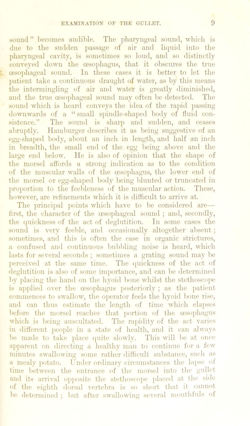 sound ” becomes audible. The phaiyngeal sound, which is due to the sudden jiassage of air and liquid into the pharyngeal cavity, is sometimes so loud, and so distinctly conveyed down the oesophagus, that it obscures the true I oesophageal sound. In tliese cases it is better to let the patient take a continuous draught of ■water, as by this means the intermingling of air and water is greatly diminished, and the true oesophageal sound may often be detected. The soimd which is heard conveys the idea of the rapid passing downwards of a “ small s])indle-shaped body of fluid con- sistence.” The sound is sharp and sudden, and ceases aln'uptly. Hamburger describes it as being suggestive of an egg-shaped body, about an inch in length, and half an inch in breadth, the small end of the. egg being above and the large end below. He is also of opinion that the shape of the morsel affords a strong indication as to the condition of the musciUar walls of the oesophagus, the lower end of the morsel or egg-shaped liody being blunted or truncated in ])roportion to the feeblene.ss of the muscular action. These, however, are retinements wliich it is difficult to arrive at. The principal points which have to be considered are— first, the character of the oesophageal sound ; and, secondly, the quickness of the act of deglutition. In some cases the sound is very feeble, and occasionally altogether absent; .sometimes, and this is often the case in organic strictures, a confused and continuous l)ubbling noise is heard, whicli lasts for several seconds ; sometimes a grating sound may be perceived at tlie same time. The (piickness of the act of <leglutition is also of some importance, and can be determined by placing the hand on tlie liyoid bone whilst the .stetho-scope is applied over the oesopliagus posteriorly ; as the })atient commences tr> swallow, the operator feels the hyoid lione rise, and can thus estimate the length of time which elapses before the morsel reaches that ])ortion of the a?so])hagus which is being auscultated. The rapidity of the act varies in different ])eople in a state of health, and it can always be made to take jdace (piite .slowly. This will be at once apparent on directing a healthy man to continue for a few minutes swallowing some rather difficult .substance, such as a mealy potato. Under ordinary circumstances the lapse of time between the entrance of the morsel into the gullet and its arrival opposite the .stethosco])c jilaced at the side of the eighth dorsal vertebra is .so short that it cannot be determined ; but after swallowing .several moutbfuls of