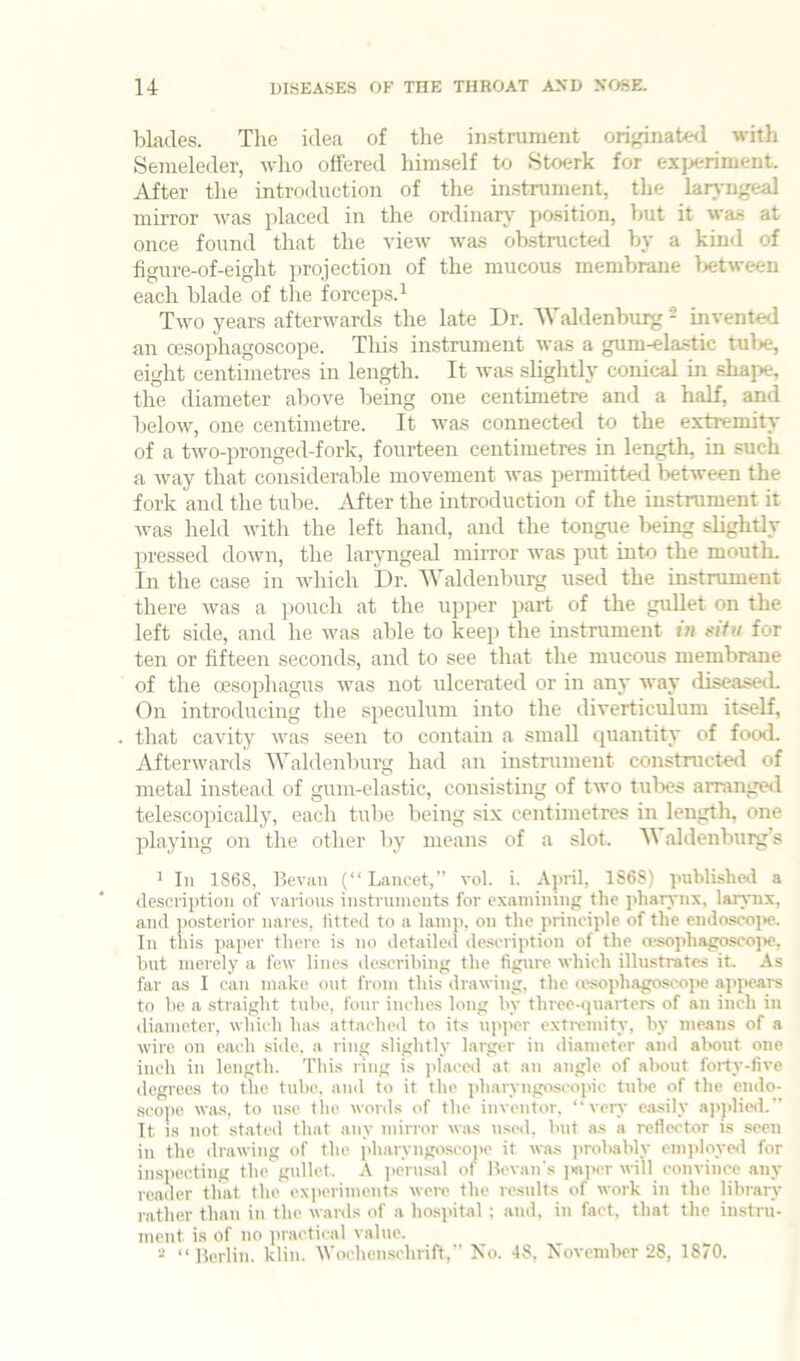 blades. The idea of tlie in.strument originate<l with Semeleder, who offered himself to Stoerk for experiment. After the introduction of the instrument, the larA'iigeal mirror was placed in the ordinary' position, but it was at once found that the view was obstructed by a kind of figure-of-eight projection of the mucous membrane between each blade of the forceps. ^ Two years afterwards the late Dr. 'Waldenburg - invented an oesophagoscope. Tliis instrument was a gum-ela-stic tube, eight centimetres in length. It was slightly conical in shape, the diameter above being one centimetre and a half, and below, one centimetre. It was connected to the extremity of a two-pronged-fork, fourteen centimetres in length, in such a way that considerable movement was permitted between the fork and the tube. After the introduction of the instrument it Avas held Avith the left hand, and the tongue being slightly pressed doAvn, the laryngeal miiTor Avas put into the moutL In the case in Avhich Dr. Waldenburg used the instrument there Avas a pouch at the upper part of the gullet on the left side, and he Avas able to keep the instrument f« eitu for ten or fifteen seconds, and to see that the mucous membrane of the oesophagus Avas not ulcerated or in any way diseaseiL On introducing the speculum into the diverticulum itself, that caAuty AA^as seen to contain a small quantity of food. Aftenvards Waldenluirg had an instrument constructod of metal instead of gum-elastic, consisting of tAvo tubes arranged telescopically, each tidie being six centimetres in length, one playing on the other by means of a slot. aldenburg s ^ In 1868, Bevaii (“ Lancet,” a*o1. i. April, 1S6S) published a description of various instruments for examining the pharynx, larynx, and ])osterior nares, fitted to a lamp, on the prineiple of the endosco]>e. In this paper there is no detailed description of the a-sophagosoojte, blit merely a few lines describing the figure which illustrates it. As far as I can make out from this drawing, the ivsophagoscope appears to be a straight tube, four inches long by three-quarters of an inch in diameter, which has attached to its iqqier exti-emity, by means of a wire on each side, a ring slightly larger in diameter and about one inch in length. This ring is placed at an angle of about forty-five degrees to the tube, and to it the pharyngoscoinc tube of the cndo- scoiie Avas, to use the words of the inventor, “verA’ c.asily ajiplied.” It is not stated that any mirror was used, but as a reflector is seen in the drawing of the jdiaryugoscoiie it was jirobably emjiloyed for inspecting the gullet. A jiern.sal of Revan's jwjier will convince any reader that the exfieriments were the results of work in the library rather than in the wards of a hospital ; and, in fact, that the instru- ment is of no practical value. “ “ Berlin, klin. Wochenschrift,” No. 48, NoA’cnibcr 28, 1870.