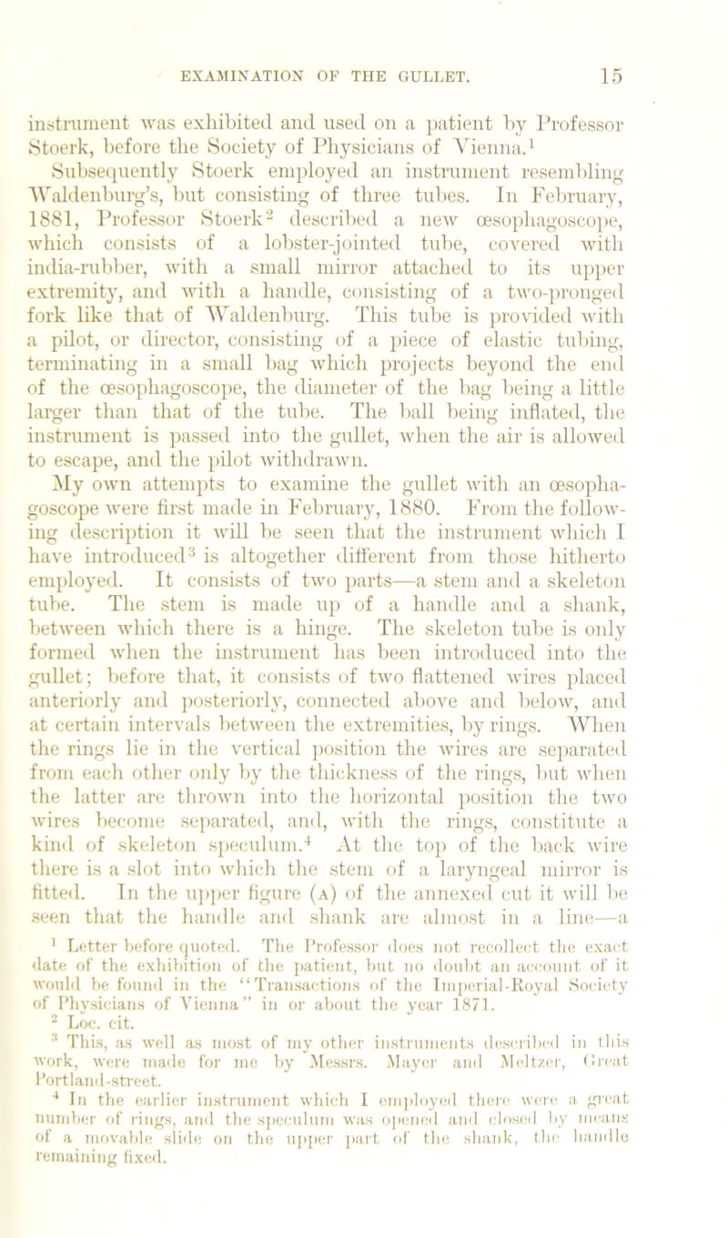 iiifitiTiment was exhibited and used on a jiatient by I’rofesso]' Stoerk, before the Society of Physicians of Vienna.^ Subsequently Stoerk employed an instrument resembling ■\Valdenburg’s, but consisting of three tubes. In February, 1881, Professor Stoerk'^ described a new oesopbagoscope, which consists of a lobster-jointed tulie, covered Avitb india-ruliber, with a small mirror attached to its upper extremity, and Avith a handle, consisting of a tAvo-pronged fork like that of 'Waldenburg. This tube is provideil Avitb a pilot, or director, consistmg of a 2'iece of elastic tubing, terminating m a small bag Avbich projects beyond the end of the oesopbagoscope, the diameter of the bag being a little larger than that of the tube. The liall being inflated, the instrument is passed into the gullet, Avben the air is alloAved to escape, and the pilot AvitbdraAvn. My OAvn attempts to examme the gullet Avitb an oesopba- goscope Avere first made in Feliruary, 1880. From the folloAV^- ing description it Avill be seen that the instrument Avbicb I have introducetP is altogether dilferent from those hitherto employed. It consists of tAvo parts—a stem and a skeleton tube. The stem is made up of a handle and a shank, betAveen Avbich there is a binge. The skeleton tube is only formed Avben the instrument has been introduced into the gullet; before that, it consists of tAvo flattened Avires placed anteriorly and posteriorly, connected above and beloAv, and at certain intervals betAveen the extremities, by rings. When the rings lie in the vertical position the Avires are separated from each other only by the thickness of the rings, but Avben the latter are tbroAvn into the horizontal position the tAvo Avires become separated, and, Avitb the rings, constitute a kiml of .skeleton speculum.'* At the top of the back Avire there is a slot into which the stem of a laryngeal mirror is fitted. In the uj>per figure (a) of the annexed cut it will lie .seen that the handle and .shank are almost in a line—a * Letter before (juoted. Tlie I’rofe.s.sor iloe.s not recolleet tlio e.xaet •late of the e.xhibition of the patient, but no iloul>t an aeeount of it would be founil in the “Transaction.s of the Imperial-Royal Society of l’hy.sicians of Vienna” in or about the year 1871. ■ Loe. cit. ^ Thi.s, as well a.s most of my other instruments described in tliis Avork, Avere made for me by Me.ssrs. Mayei' and .Meltzer, (Ircat I’ortlanil-street. ■* In the earlier imstrumcnt Avhieh I enqiloyed tlierc Avere a gicat number of rings, and the sj)eculiim Avas o])(!iUMi and closed by means of a movable sli<le on the up[)or part of the shank, the liaiidlo remaining fix<!il.