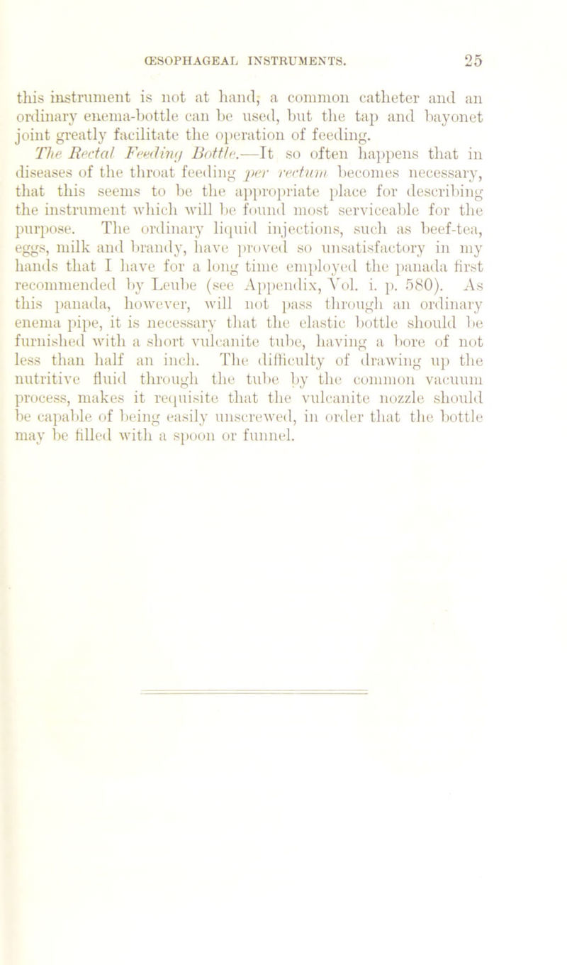tliis iBstrument is not at hand, a coinnion catheter and an onlinaiT eneina-liottle can he used, but tlie tap and bayonet joint greatly facilitate the operation of feeding. The Rectal Feedhaj Bottle.—It so often happens that in diseases of the throat feeding per rectmn becomes necessary, that this seems to be the a])proj)riate place for describing the instrument which will lie found most servicealde for the purpose. The ordinary liipiid injections, such as beef-tea, eggs, milk and brandy, have ])roved so unsatisfactory in my hands that I have for a long time employed the panada first recommended by Leube (.see Appendix, Yol. i. p. 580). As this jianada, however, will not pass through an ordinary enema pipe, it is necessary that the elastic bottle should be furnished with a short viUcanite tul)e, having a bore of not less than half an inch. The difficulty of drawing u]) the nutritive fluid through the tube l)y the common vacuum process, makes it re([uisite that the vulcanite nozzle should be capable of being easily unscrewed, in order that the bottle may be tilled with a spoon or funnel.