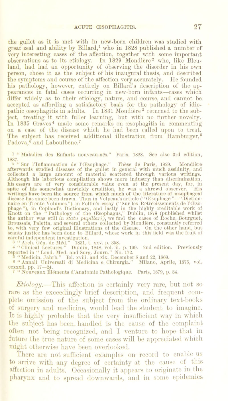 the giillet as it is met with in new-born children was studied with great zeal and ability by Billard/ who in 1828 published a number of very interesting cases of the affection, together with some important observations as to its etiology. In 1829 Mondiere^ who, like Bleu- laiid, had had an opportunity of observing the disorder in his own person, chose it as the subject of his inaugural thesis, and described the symptoms and course of the affection very accurately. He founded his pathologj’, however, entirely on Billard’s description of the ap- pearances in fatal cases occurring in new-born infants—cases which differ widely as to their etiology, nature, and course, and cannot be accepted as affording a satisfactory basis for the pathologj' of idio- pathic cesophagitis in adults. In 1831 Mondiered* returned to the sub- ject, treating it with fuller learning, but with no further novelty. In 1835 Graves'* made some remarks on ce.sophagitis in commenting on a case of the disease which he had been called upon to ti'eat. The subject has received additional illustration from Hamburger,'* Pailova,® and Laboulbene.*' 1 “ Maladies des Enfants nouveau-ni?s.” Paris, 1828. See also 3rd edition, 1837. - “ Sur ITnfiamination de TCEsophage.” Thfese de Paris, 1829. Mondifere afterwards studied diseases of the gullet in general with inueh assiduity, and collected a large ainonnt of material scattered through various writings. Although his laborious compilation shows more industry than discrimination, his essays are of vei-j' consiilerahle value even at the present day, for, in spite of his somewhat miwieldy erudition, he was a shrewd observer. His writings have been the source from which much of the literature of oesophageal disease has since been drawn. Thus in Velpeau's article (“ (Esophage ”—“ Diction- naire en Trente Volumes ”), in Follin’s essay (“Sur les Retrecissements de I’lEso- phage ”), in Copland’s Dictionary, and lastly in the highly creditable work of Knott on the “Pathology of the (Esophagus,” Dublin, 1878 (published whilst the author was still in statu jmpillari), we find the cases of Roche, Bourguet, Broussais, Paletta, and several others collected by Mondifere, constantly referred to, with vei-y few original illustrations of the disease. On the other hand, but scanty justice has been done to Billard, whose work in this field was the fruit of careful independent investigation. 3 “ Arch. Gen. de Med. 1831, t. x.w. p. 358. 1 “Clinical Lectures.’’ Dublin, 1848, vol. ii. p. 199. 2nd edition. Previously reporte<l in “ Lond. Med. and Surg. .Journ.” No. 172. •’> “Medicin. Jahrb.” Bd. .wiii. and xix. December 8 and 22, 1869. 1 “ -\nnali Universali di Medicina e Chiruigia.” Milano, Aprile, 1875, vol. ccxxxii. pp. 17— 7 “ Nouveaux EK'inents d'Anatomie Pathologique. Paris, 1879, p. 84. EtinlfKpj.—Thi.s affe(;tion is certaiiily very rare, Imt not so rare a.s the exceedingly la’ief (le.scri])tion, and freiiuent com- plete onii.s.sion of tlie .subject from the ordinary text-hooks of surgery and medicine, would lead tlie student to imagine. It is highly probable tliat the very in.sufhcient way in wliich the .subject 1ms been, handled is tin; cfiuse of the comjilaint often not being recognized, and 1 venture to hope tliat in future tlie true nature of .some ca.ses will he a])])i’eciated which niiglit otherwi.se havi; been overhioked. There are not .sufficient exanijdes on record to enable us to iirrive with any d(;gree of certainty at the cause of this affection in adults. Occasionally it appiuirs to originate in the pharynx and to spreiid downwiirds, and in soim^ epidemics