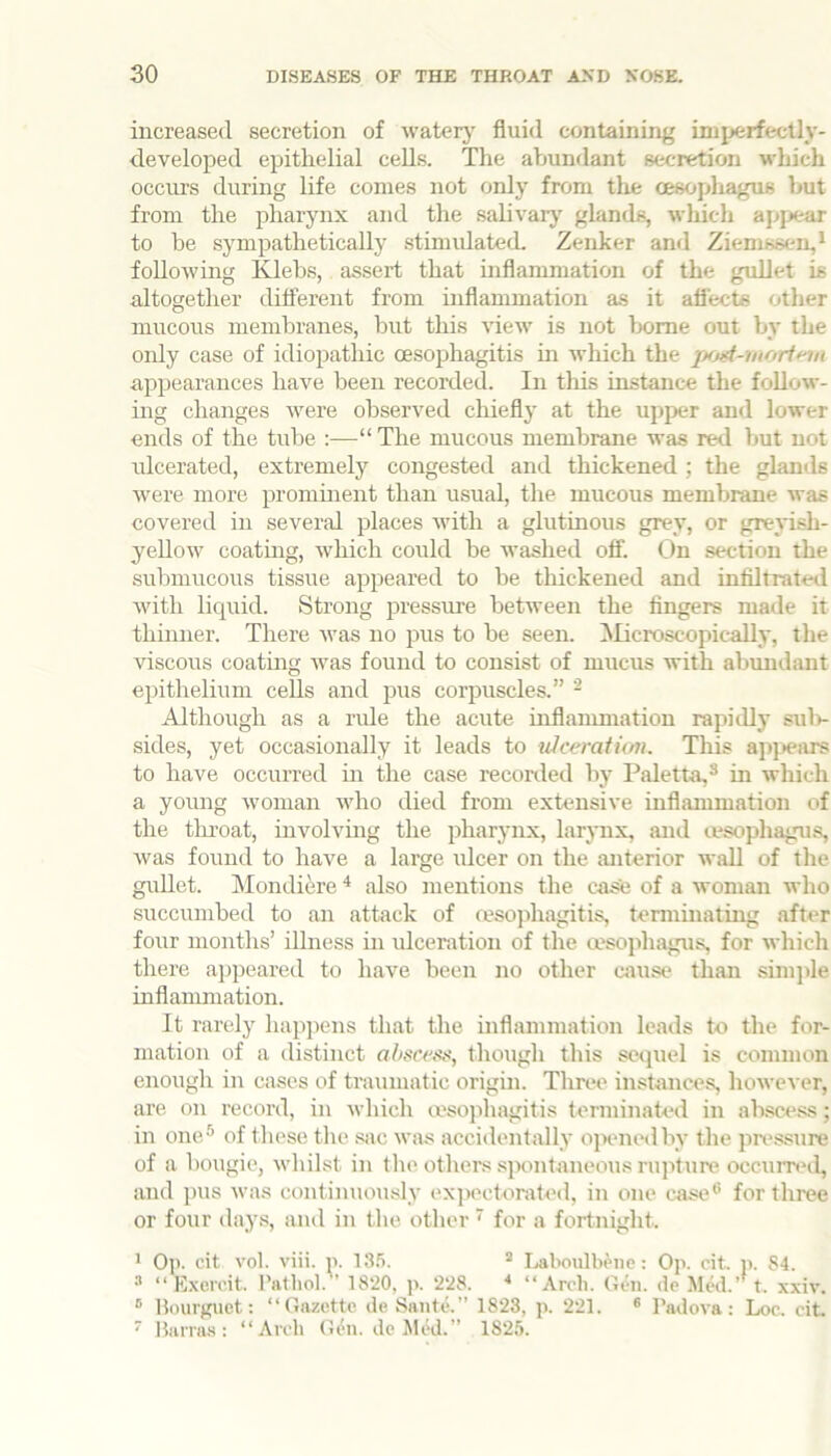 increased secretion of waterj' fluid containing imijerfectly- developed epithelial cells. The abundant secretion which occurs during life comes not only from the oesopliagus but from the pharynx and the salivarj' glands, which apj>ear to be sympathetically stimulated. Zenker and Ziemssen,* following Klebs, assert that inflammation of the gullet is altogether different from inflammation a.s it aflects other mucous membranes, but this view is not home out by the only case of idiopathic oesophagitis m which the appearances have been recorded. In this instance the follow- ing changes were observed chiefly at the upper and lower ends of the tube “ The mucous membrane was red but not ulcerated, extremely congested and thickened ; the glands were more promment than usual, the mucous membrane was covered in several places with a glutinous grey, or greyish- yellow coating, w'hich could be washed off. On section the submucous tissue appeared to be thickened and infiltrated wdth liquid. Strong pressure between the fingers made it thinner. There was no pus to be seen. ^licroscopically, the viscous coatmg was found to consist of mucus with abundant epithelium cells and pus corpuscles.” - Although as a ride the acute inflammation rapidly sidv sides, yet occasionally it leads to vJceratk/n. This apjiears to have occurred in the case reconled by Paletta,^ in which a young w'oman who died from extensive inflammation of the tlu’oat, involving the pharynx, larjmx, and lesophagus, was found to have a large idcer on the anterior wall of the guUet. Mondiire ^ also mentions the case of a woman who succumhed to an attack of cesojihagitis, terminating after four months’ illness in ulceration of the msophagus, for which there aj)peared to have been no other cjiuse than sini])le inflannnation. It rarely happens that the inflammation leads to the for- mation of a distinct altsa'ss, though this sei|uel is common enough in cases of traumatic origin. Three instances, however, are on record, in which a'sophagitis terminated in ab.scess; in one® of these tlie siic was accidentally opened by the pncssure of a bougie, whilst in tlie others spontaneous rupture occurrt*il, and pus was continuously expectorated, in one case® for three or four days, ami in the other ‘ for a fortnight. > Op. cit vol. viii. n. 13.’). ^ Laboulbeiic: Op. cit. ji. 84. “ Exeri’it. Pathol. ’ 18-20, p. ‘2'28. “Arch. Gihi. de Med.’^ t. xxiv. ® Hourguet; “Gazette de Saute.” 1823, p. 221. « Padova: Loc. cit ■ Harra-s: “Arch Gen. de MW.” 1825.