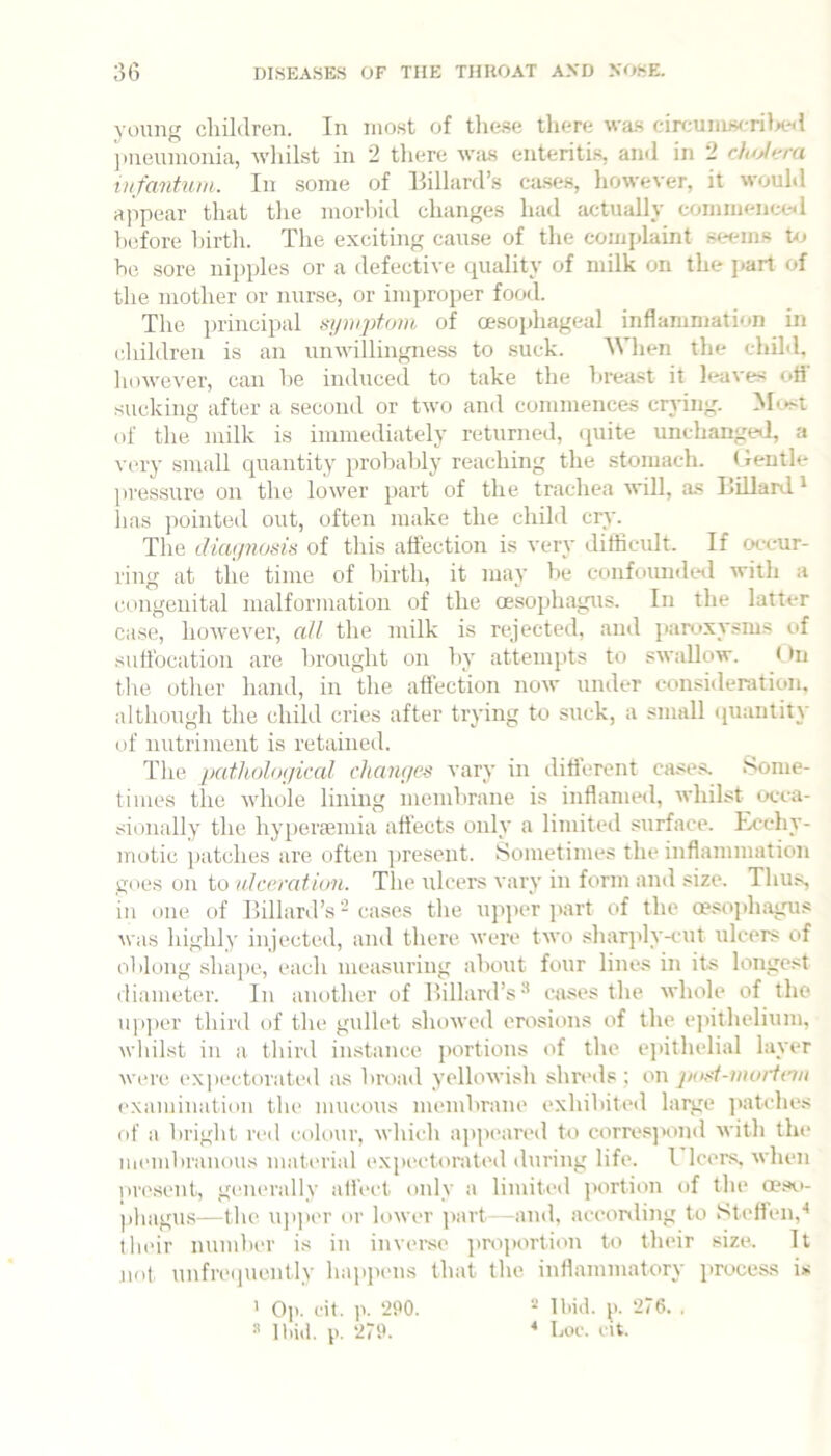 young children. In most of tliese there wa.s circuniscritx'il pneumonia, wliilst in 2 there Wiis enteritis, and in 2 cAo/em infantum. In some of Hillard’s ca.ses, however, it wouhl appear that the morbid changes had actually commence^l before birth. The exciting cau.se of the complaint stx'ins to be sore nij)ples or a defective quality of milk on the j>art of the mother or nurse, or improper food. The principal mpnptum of oesoidiageal inflammation in iliildren is an unwillingness to suck. When the child, however, can be induced to take the breast it leaves ofl‘ sucking after a second or two and commences crying. Most of the milk is immediately returned, (piite unchanged, a very small quantity probably reaching the stomach. Gentle pressure on the lower part of the trachea will, as Hillard* lias pointed out, often make the child cry. The duu/noms of this affection is very difficult. If occur- ring at the time of birth, it may be confoundeil with a cnngeuital malformation of the oesophagus. In the latter case, however, all the milk is rejected, and panixysms of suffocation are brought on by attempts to swallow. (>n tlie other hand, in the affection now under consideration, altliough the child cries after trying to suck, a small quantity of nutriment is retained. The path()lo(/ical changes vary in different cases. Some- times the whole lining membrane is inflamed, whilst occa- sionally the hyperremia affects only a limited surface. Ecchy- motic patches are often present. Sometimes the inflammation goes on to ulceration. The ulcers vary in form and size. Thus, in one. of Hillard’s - cases the upjier jiart of the oesophagus \vas highly injected, and there were two .shar]dy-cut ulcers of oblong shape, each measuring about four lines in its longest diameter. In amifher of Hillard’s^ cases the whole of the u|i])cr third of the gvdlet showed erosions of the ejnthelium, wliilst in a third instance jKirtions of the ejiithelial layer were expectorated as broad yellowish shreds ; on jio.d-moiicvt examination tlie mucons membrane exhibited large ])atches of a bright red cok)ur, which ap])cared to corresjxmd with tin* inend)ranous material ('Xpectorated during life. I leers, when piH'sent, generally ali’ect only a limited jxirtion of the oeso- phagus—the ujiper or lower ]>art—and, according to Steffen,'* their number is in inverse projawtion to their size. It not, unfre(incntly hapixms that the inflammatory process is ^ Op. cit. ]>. ‘290. ‘2/6. , » Ibid. p. ‘279. ^ Loc. cit.