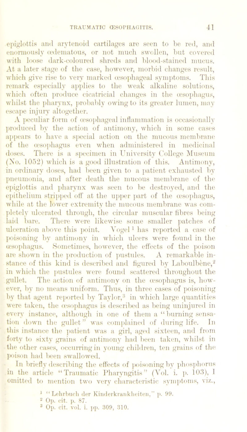 epiglottis and arytenoid cartilages arc seen to be red, and enormously (edematous, or not much sM’ollen, but cov(‘red with loose dark-coloured .shreds and blood-stained niucu.s. At a later stage of the case, ho'wever, morbid changes rc'svdt, M'hich give rise to very marked ieso])hageal symptoms. This i-emark e.specially ap|)Iies to the v’eak alkaline .solutions, which often j)roduce cicatricial changes in the (esophagus, whihst the pharynx, probably owing to its greater lumen, may escape injury altogether. A peculiar form of (csojihageal inflammation is occasionally produced by the action of antimony, vdiich in some (iases appeal’s to have a sj)ecial action on the mucous membrane of the a\so])hagus even when administered in medicinal do.se.s. There is a specimen in Uidver.sity (,’olkge. Museum (Xo. 10.o2) vdiich is a good illustration of this. Antimony, in ordinary dose.s, had been given to a patient exhausted by pneumonia, and after death the mucous membrane of tin* e]iiglottis and pharynx was seen to be destroyed, and the epithelium stri])])ed off at the uj)])cr part of the (esophagms, while at the lower extrenuty the mucous membrane was (!om- [detely ulcerated through, the circular muscular fibres being laid bare. There w(we likewise some smaller ])atches of ulceration above this jKiint. A'ogel ^ has reported a case of poi.soning by antimony in which ulcers M’ere found in the (c.sophagus. Sometimes, however, the effects of the poison are shoM'ii in the jiroduction of pustides. A remarkable in- stance of this kind is described and figured by Labonlbene,^ in which the ]iustules were found scattered throughout the gidlet. The action of antimony on the (esophagus is, how- ever, by no means uniform. Thus, in three ca.ses of pohsoning by that agent reported by Taylor,-^ in which large quantities were taken, the (esophagus is described as being uidnjured in every instance, although in one of them a “ bnridng sen.sa- tion down the gidlet” was eomphuned of during life. In this instance the j)atient was a girl, agc(l sixtc(m, and from forty to .sixty gi’ains of antimony had been taken, whilst in the other (ai.se.s, occurring in young children, ten grains of the ])oi.son had been swallowed. In briefly describing the effects of j)oisoningby phos])horus in the article “Traumatic Pharyngitis” (Vol. i. ]>. lO.’l), I onutted to mention two very characteristic .symptoms, viz., ‘ “ Lclirlnu'li (l('r Kinderkrunklicitfii,” p. 99. Op. cit. ]). 87. * Op. cit. vol. i. ])[(. 309, 310.