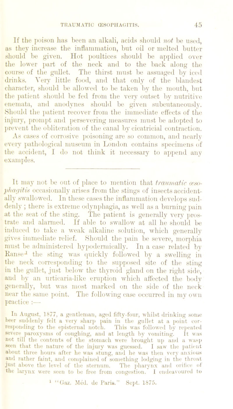 If the poison has been an alkali, acids shonhl not be used, as they increase the inflammation, but oil or melted butter should lie given. Hot poultices should be applied over the lower part of the neck and to the back along the course of the gullet. The thirst must be assuaged by iced drinks. ATry little food, and that only of the blandest character, sliouhl be allowed to be taken by the mouth, but the patient should be fed from the very outset by nutritive enemata, and anodynes should be given subcutaneously. Should the j)atient recover from the immediat(* effects of the injury, prompt and jiersevering measures must be, adopted to prevent the obliteration of the canal by cicatricial contraction. As cases of corro.sive poisoning are so common, and nearly every pathological museum in London contains sjtecimens of the accident, I do not think it necessary to append any examples. It may not be out of place to mention that tmnwatic u‘xo- phcKjitis occasionally arises from the stings of insects accident- ally swallowed. In these ca.ses the inflammation develops sud- deidy ; there is extreme odyn})hagia, as well as a burning pain at the .seat of the sting. The patient is generally very ])ros- trate and alanned. If able to swallow at all he should be induced to take a weak alkaline solution, which generally gives immediate relief. Should the pain be severe, morphia mu.st be administered hypodermically. In a case related by Kanse-^ the sting was (piickly hjllowed by a swelling in the neck corresponding to the sujjposed site of the sting in the gidlet, just ladnw the thyroid gland on the right side, and by an urticaria-like erujition which affected the body generally, Imt was most marked on the side of the neck near the same point. The following case occurred in my own practice :— III August, 1877, a gcutleiiiaii, aged fifty-four, whilst drinking sonie heer suddenly felt a very sharp pain in tlie gullet at a point cor- responding to the epistei-nal notch. This was followed hy rc]icatcd severe ])aro.\ysins of coughing, and at length by vomiting. It was not till the contents of the stomach were brought u]) and a wasp seen that the nature of the injury was guessed. I saw the patient aljoiit three hours after he was stung, and ho was then very an.xious and rather faint, and comidained of something lodging in the throat just above the levid of the sternum. The ]iharynx and orilicc ol' the laryn.v were seen to he free from congestion. I endeavoured to * “(iaz. Med. de I’aris.” Sept. 1875.