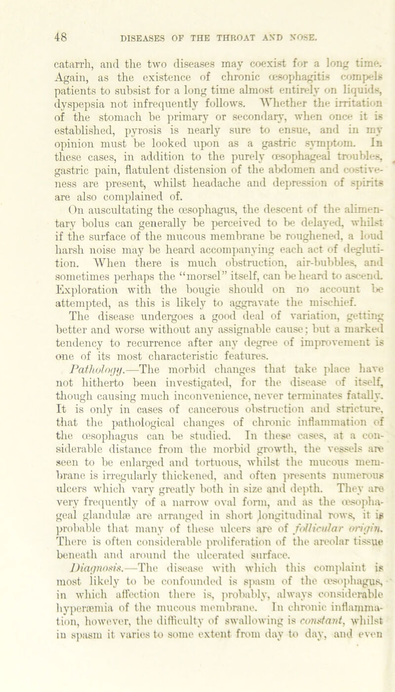 catarrh, and tlie two diseases may coexist for a long time. Again, as the existence of chronic msophagitis c<jmpels patients to subsist for a long time almost entindy on liquids, dyspepsia not infrequently follows. Whether the irritation of the stomach be ])i-imary or secondar}-, when once it is established, pyrosis is nearly sure to ensue, and in my opinion must be looked upon as a gastric symptonn In these cases, in addition to the purely oesophageal troubles, gastric pain, flatulent distension of the alxlomen and costive- ness are present, whilst headache and depression of sjjirits are also complained of. On auscultating the oesophagus, the descent of the alimen- tary bolus can generally be perceived to I>e delayed, whilst if the surface of the mucous membrane be roughened, a loud harsh noise may he heard accompanying each act of degluti- tion. AVhen there is much obstruction, air-buVibles, and sometimes perhaps the “morsel” itself, can lie heard U* asceuiL Exploration with the bougie should on no account Ik* attempted, as this is likely to aggravate the miscliief. The disease undergoes a good deal of variation, getting better and worse without anj^ assignable cause; but a marked tendency to recurrence after any degree of imjirovement is one of its most characteristic features. Patholofjji.—The morbid changes that take place have not hitherto been investigated, for the disciise of itself, tliough causing much inconvenience, never terminates fatally. It is only in cases of cancerous obstmction and .stricture, that the pathological changes of chronic inflammation of tlie oesophagus can be studied. In thest* cases, at a con- siderable distance from the morbid growth, the vessels are .seen to be eidarged and tortuous, whilst the mucous mem- brane is irregularly thickened, and often jm*sents numerous ulcers which vary greatly both in size and depth. They are very freipiently of a narrow oval form, and as the a'sojflia- geal glandula*. are arranged in short longitudinal rows, it is probable that many of these ulcers are of follicular oriijiii. There is often considerable proliferation of the areolar tissue beneath and around the idcerated surface. IHatjnoxi)^.—Tin; di.sea.se with which tliis comjdaint is moat likely to be confounded is sjiasm of the msopbagus in whicli aflection then* is, ])robably, always considerable hyperaemia of the mucous membrane. In chronic inflamma- tion, how('ver, the difliculty of swallowing is cvmtaut, whilst in aiaism it varies to some extent from ilay to day, and evt*n