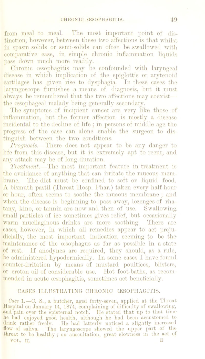 from meal to meal. The most important point of dis- tinction, however, between tliese two affections is that wliilst in spasm solids or semi-solids can often he swallowed witli comparative ease, in simjjle chronic inflammation litjuids pass domi nmch more readily. Chronic lesophagitis may he confounded with laryngeal disease in which implication of the epiglottis or arytenoid cartilages has given rise to dysphagia. In these cases the laryngoscope furnishes a means of diagnosis, hnt it must always he rememhered that the two affections may coexist— the (jesophageal malady Iteing generally secondary. The symptoms of incipient cancer are very like those of inflammation, Init the former affection is mostly a disease incidental to the decline of life ; in persons of middle age the progress of the case can alone enalde the surgeon to dis- tinguish between the two conditions. Proijmms.—There does not appear to he any danger to life from this disease, hut it is extremely apt to recur, and any attack may he of long duration. Treatment.—The most important feature in treatment is the avoidance of anything that can irritate the mucous mem- hrane. The diet must he confined to soft or liquid food. A bismuth pastil (Throat TIosp. Phar.) taken every half-honr or hour, often seejns to soothe the mucous membrane ; and wlien tlie di.sease is beginning to pass away, lozenges of rha- tany, kino, or tannin are now and then of use. Swallowing small particles of ice sometimes gives relief, hut occasionally warm mucilaginous drinks are more soothing. There are case.s, however, in which all remedies appear to act prej'u- dicially, tlie mo.st imj)ortant indication seeming to he the inahitenance of the (esophagus as far as possilde in a state of rest. If anodynes are recjuired, they should, as a rule, he administered hy{)(alermically. In some cases I have found counter-irritation by means of mustard jioidticcs, blisters, or croton oil of considera])le use. Hot foot-baths, as recom- mended in acute (usojdiagitis, sometimes act beneficially. CASES ILLUSTRATIXG CHRONIC CESOPHAGITIS. Cane 1.—C. S., a butcher, age(l fbrty-.seveii, applied at the Thi'oat Hospital on .January 14, 1874, complaining of difliculty ol' .swallowing, and pain over the episternal notch. He stated that up to that time he had enjoyed good luialth, although he had he(5U accustoi]icil to drink rather freely. He had latterly noticeil a slightly imu'cascil How of saliva. The laryngoscope showeil the u]i])cr jiart ol the throat to be healthy ; on auscultation, great slowness in the act ol VOL. II. E