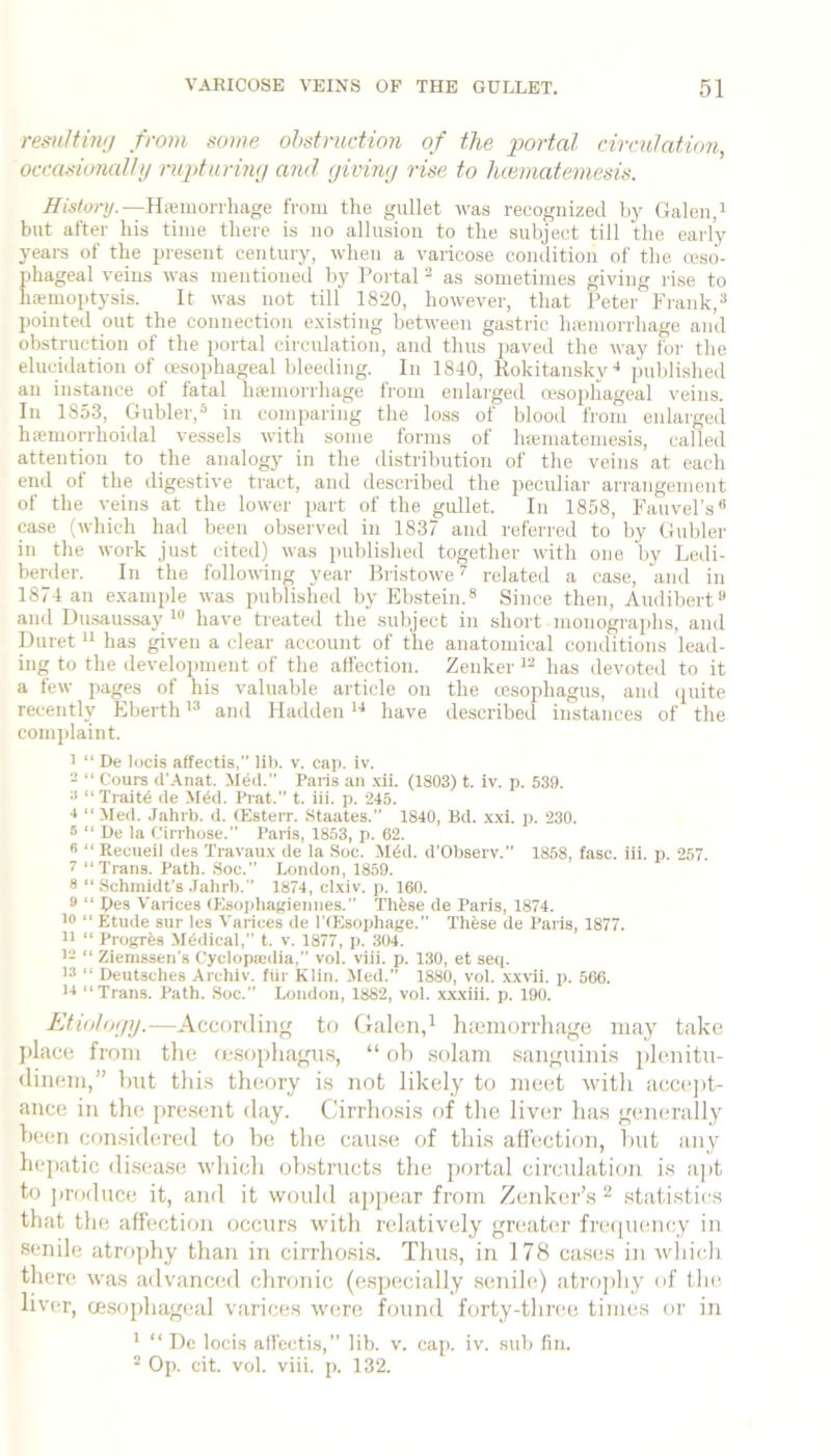 remffhi;/ from some ohstmcUon of the portal circulation, occaskmalhj rupturing a7id giving rise to Juematemesis. History.—Hiemonliage from tlie gullet was recognized by Galen, i but after liis time there is no allusion to the subject till the early years of the present century, when a varicose condition of the reso- phageal veins was mentioned by Portal ^ as sometimes giving rise to haemoptysis. It was not till 1820, however, that Peter Frank,® pointed out the connection existing between gastric luemorrhage and obstruction of the portal circulation, and thus paved the way for the elucidation of o?sophageal bleeding. In 1840, Rokitansky published an instance of fatal haiinorrhage from enlarged oesophageal veins. In 1853, Gubler,® in comparing the lo.ss of blood from enlarged hffiiiiorrhoidal vessels with some forms of hsematemesis, called attention to the analogy in the distribution of the veins at each end of the digestive tract, and described the peculiar arrangement of the veins at the lower part of the gullet. In 1858, Fauvel’s® case (tvhich had been observed in 1837 and referred to by Gubler in the work just cited) was j)ublished together with one by Ledi- berder. In the following year Bristowe ^ related a case, and in 1874 an e.xample was published by Ebstein.® Since then, Audibert® and Dihsaussay have treated the subject in short monographs, and Duret “ has given a clear account of the anatomical conditions lead- ing to the development of the affection. Zenker has devoted to it a few pages of his valuable article on the cesophagus, and quite recently Eberthand Hadden have described instances of the complaint. 1 “ De locis affectis, lib. v. cap. iv. - “ Cours d’Anat. Med.” Paris an xii. (1803) t. iv. p. 539. •< “ Traitd de MCd. Prat. t. iii. p. 245. 4 “Med. Jahrb. d. (Esterr. .Staates.” 1840, Bd. .\.\1. p. 230. B “ De la Cirrhose.” Paris, 1853, p. 62. B “ Recueil des Travaiix de la Soc. M6d. d’Observ. 1858, fasc. iii. p. 257. 7 “Trans. Path. Soc.” London, 1859. 8 “ Schmidt’s .Talirb.” 1874, clxiv. p. 160. 9 “ Pes Varices (Esophagiennes.” Thfese de Paris, 1874. 10 “ Etude sur les Varices de I’fEsophage.” Thfese de Paris, 1877. 11 “ Progrfes Medical,” t. v. 1877, p. 304. i‘- “ Zienissen’s Cyclopa»dia,” vol. viii. p. 1,30, et seq. 1® “ Deutsches Archiv. fiir Klin. Med.” 1880, vol. xxvii. p. 566. 14 “ Trans. Path. Soc.” London, 1882, vol. x,xxiii. p. 190. Ktiotogg.—According to Galen,^ hieinorrhage may take place from the (esophagm.s, “ oh solam sanguinis plenitu- dinem,” but this theory is not likely to meet with accejtt- ance in the present day. Cirrhosis of the liver has generally been considered to be the cause of this affection, hut any hepatic disease which obstructs the portal circulation is apt to produce it, and it would appear from Zenker’s ^ statistics that the affection occurs with relatively greater freipiency in senile atro])hy than in cirrho.si.s. Thus, in 178 cases in ivhicli there was advanced chronic (especially senile) atroj)hy of the. liver, oe.sophageal varices were found forty-three times or in * “ De locis affectis,” lib. v. cap. iv. sub fin. ® Op. cit. vol. viii. p. 132.