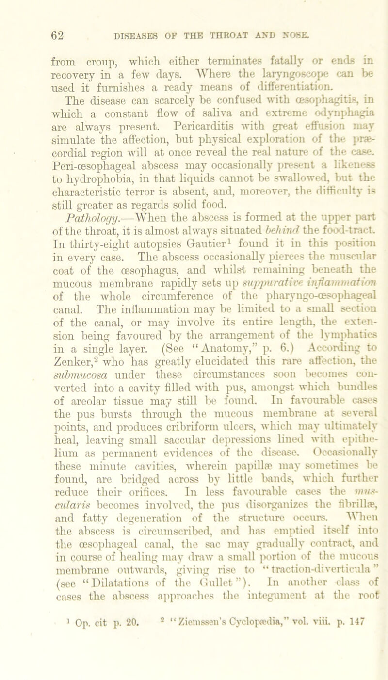 from croup, wliich either tenuinates fatally or ends in recovery in a few days. “NMiere the larjmgoscope can be used it furnishes a ready means of differentiation. The disease can scarcely he confused with oe.sophagitis, in which a constant flow of saliva and extreme o<lynphagia are always present. Pericarditis with great effusion may simulate the affection, but physical exploration of the prae- cordial region will at once reveal the real nature of the case. Peri-oesophageal abscess may occasionally present a likeness to hydrophobia, in that liquids cannot be swallowe<l, but the characteristic terror is absent, and, moreover, the diflSculty is still greater as regards solid food. Pathology.—A^Hien the abscess is formed at the upper part of the throat, it is almost always situated behind the food-tract. In thirty-eight autopsies Gautier ^ found it in this position in every case. The abscess occasionally pierces the muscular coat of the oesophagus, and whilst remaining Ixmeath the mucous membrane rapidly sets up suppurative inrlauiiuafton of the whole circumference of the pharyngo-oesophageal canal. The inflammation may be limited to a small section of the canal, or may involve its entire length, the exten- sion being favoured by the arrangement of the lymphatics in a single layer. (See “Anatomy,” p. 6.) Acconling to Zenker,^ who has greatly elucidated this rare affection, the submucosa under these circumstances soon becomes con- verted into a cavity filled with pus, amongst which bundles of areolar tissue may stUl be found. In favourable cases the pus bursts through the mucous membrane at several points, and produces criliriform ulcers, which may ultimately heal, leaving small saccular depressions lined with epithe- lium as permanent evidences of the disciise. Occasionally these minute cavities, wherein papillae may sometimes be found, are bridged across by little bands, which further reduce their orifices. In less favourable cases the wus- cularis becomes involved, the pus disorganizes the fibrillae, and fatty degeneration of the structure occurs. AAdien tlie abscess is circumscribed, and has em]itie<l itself into the oesophageal canal, tlie siic may gradually contract, and in course of healing may draw a small jiortion of the mucous membrane outwards, giving rise to “ traction-diverticula ” (see “dilatations of the Gullet”). In another class of cases the abscess approaches the integument at the root