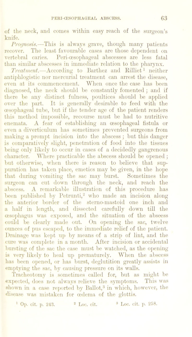 of the neck, and comes within easy reach of the surgeon’s knife. Proijnotiis.—This is always grave, though many patients recover. Tlie least favourable cases are those dependent on verteljral caries. Peri-oesophageal abscesses are less fatal than similar abscesses in immediate relation to the ^diarynx. Treatment.—According to Parthez and Rilliet ^ neither antiphlogistic nor mercurial treatment can arrest the disease, even at its commencement. AVhen once the case has been <liagnosed, the neck should be constantly fomented ; and if there be any distinct fulness, poultices should be applied over the part. It is generally desirable to feed with the oesophageal tube, but if the tender age of the patient renders this method impossible, recourse must be had to nutritive enemata. A fear of establishing an oesophageal hstula or even a diverticulum has sometimes jjrevented surgeons from making a promjit incision into the abscess ; but this danger is comparativelj' slight, penetration of food into the tissues being only likely to occur in cases of a decidedly gangrenous character. Where practicable the abscess should be opened ; but otherwise, wlien there is reason to believe that sup- puration has taken place, emetics may be given, in the hope that during vomiting the sac may burst. Sometimes the surgeon can cut down through the neck, and reach the absces.s. A remarkalde illustration of this procedure has been publi.shed by Petrunti,'^ who made an incision along the anterior border of the sterno-mastoid one inch and a half in length, and dissected carefully down till the oesophagus was expo.sed, and the situation of the abscess could be clearly made out. On opening the sac, twelve ounces of pus escaped, to the immediate relief of the patient. Drainage was kept up by means of a strip of lint, and the cure was complete in a month. After incision or accidental bursting of the sac the ca.se must be watclied, as the opening is very likely to heal up prematurely. When the al)scess has been oj)ened, or has burst, deglutition greatly assists in emptying the .sac, by causing pressure on its walls. Tracheotomy is .sometimes called for, b\it as nnght be expected, does not always relieve the symptoms. This was shown in a case r(!ported by Hallot,'^ in which, howev(U', the disease was mistaken for oedema of the glottis.