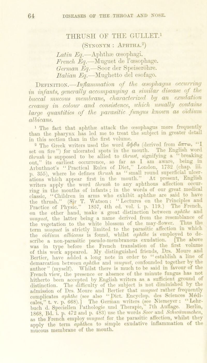 THRUSH OF THE GULLET.i (Syxoxym : Aphtha.2) Latin Eq.—Aphtha oesophagi. French Eq.—iSIuguet tie l’oesoi>hage. German Eq.—Soor tier Speiserohre. Italian Eq.—Mughetto del e.sofago. Definition.—Inflammatirm of the oisophayun fMXurrtny m infants, (jeneraltij accompanyiny a similar disease of the buccal mucous membrane, characterizerl by an exudation creamy in colour and consistence, which usually contains large quantities of the qMrasitic fungus kiioicn as oidium cd bicans. 1 The fact that aphthte attack the resophagus more frequently than the phaiynx has led me to treat the subject in greater detail in this section than in the first volume. ^ The Greek writers used the word ii(p6a (derived from a—o), “I set on fire”) for ulcerated spots in the mouth. The English word thrush is supposed to be allied to thrust, signifying a “ breaking out,” its earliest occurrence, so far as I am aware, being in Arbuthnot’s “ Practical Rules of Diet,” London, 1732 (chap. iii. p. 355), where he defines thrush as “small round superficial ulcer- ations which appear first in the mouth.” At present, English MTiters apply the word thrush to any aphthous affection occur- ring in the mouths of infants ; in the words of our gr^t medical classic, “Children in arms who exhibit aphtha’ are said to have the thrush.” (Sjr T. 'Watson; “Lectures ou the Principles and Practice of Physic.” 1857, 4th cd. vol. i. p. 119.) Tlie French, on the other hand, make a gi-eat distinction between aphihc and muguet, the latter being a name derived from the resemblance of the vegetation to the white blossom of the may-flower. Thus the term muguet is strictly limited to the parasitic affection in which the oidium albicans is found, whilst aphthe is employed to de- scribe a non-parasitic pseudo-membranous exudation. [The above was in type before the French translation of the first volume of this work appeared. Jly distinguished friends, Drs. Moure and Bertier, have added a long note in order to “establish a line of demarcation between aphtha and muguet, confounded towther by the author ” (myself). 'Whilst there is much to be said in favour of the French view, the presence or absence of the minute fungus has not hitherto been accepted by English writers as a suflicient ground of distinction. The (lifliculty of the subject is not diminislml by the admission of Drs. Moure and Bertier that muguet rather frequently complicates aphthe (see also “Diet. Encyclop. des Sciences Medi- cales,” t. V. p. t)68).] The German writers (see Kiemeyer : “Lehr- buch d. Specielleu Pathologic und Therapie,” 7th Auflage. Berlin, 1868, Bd. 1. p. 472 and p. 483) use the wonls .?oor and Schicammchcn, lus the French employ muguet for the ]mra.sitic afl'ection, ^yhilst they apply the term aphthe.n to simide exudative inflammation of the mucous membrane of the mouth.