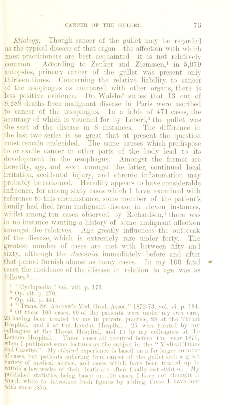 Etiology.—Thougli cancer of the gullet may l)e regarded as the typical disease of tliat organ—tlie affection with which most jn’actitioners are best accpiainted—it is not relatively common. Acfcording to Zenker and Ziemssen,i in 5,079 autopsies, primary cancer of the gidlet was present only tliirteen times. Concerning the relative liability to cancer of the oesophagus as comitared witli other organs, there is less positive evidence. Dr. 'WaLshe^ states that 13 out of 8,289 deaths from malignant disease in Paris were ascribed to cancer of the oesophagus. In a tabh; of 471 cases, the accuracy of which is vouched for by Lebert,^ the gaillet Avas the seat of the disease in 8 instances. Tlie difference in the last tAA’o series is so great that at present the question must remain undecided. The same causes AAdiich [)redispose to or excite cancer in other parts of the body lead to its development in the oesophagus. Amongst the former are heredity, age, and sex ; amongst tlie latter, continued local irritation, accidental injury, and chronic inflammation may jirobably be reckoned. Heredity appears to have considerable influence, for among sixty cases Avhich 1 have examined Avith reference to this circumstance, some member of the patient’s family had died from malignant disease in eleven instances, Avhilst among ten cases observed liy Kichardson,'^ there Avas in no instance Avanting a history of some malignant atfection amongst the relatives. Age greatly influences the outbreak of the disease, Avhich is extremely rare under forty. The greatest number of cases are met Avitli betAveen hfty and si.xty, although the docennia immediately before and after that pieriod furnish almo.st as many case.s. In my 100 fatal cases the incidence of the disease in relation to age Avas as folloAvs^ :— ^ “ Cyclopa-dia, ” vol. viii. p. 173. ■ O]). cit. p. 270. ® Op. cit. i>. 441. ■* “Tran.s. St. Andrew’s Med. thad. Assoc.” 1872-73, vol. vi. p. 184. * Of tlie.se 100 ea.ses, 60 of the patients were under niy own care, 23 having been treated hy me in jirivate practice, 28 at the Throat Hospital, and 9 at the London llosjiital ; 2.9 were treated hy niy colleagues at the Throat llosjiital, and 1.9 hy my colleagues at the London Hosjiital. These cases all occurred before the year 1879, Avhen I jmhlisheil some lectures on the subject in the “ Medical 'rimes and Oazette.” My clinical exjierience is based on a far huger number of cases, but patients sutl'ering from eaneer of the gullet seek a great variety of medical advice, and cases Avhich have been treateil u]i to within a few weeks of their death are often finally lost sight ol. .My published statistics being based on 100 cases, 1 have not thought it worth while to introduce fresh figures by ailding those I have met Avith .since 1879.