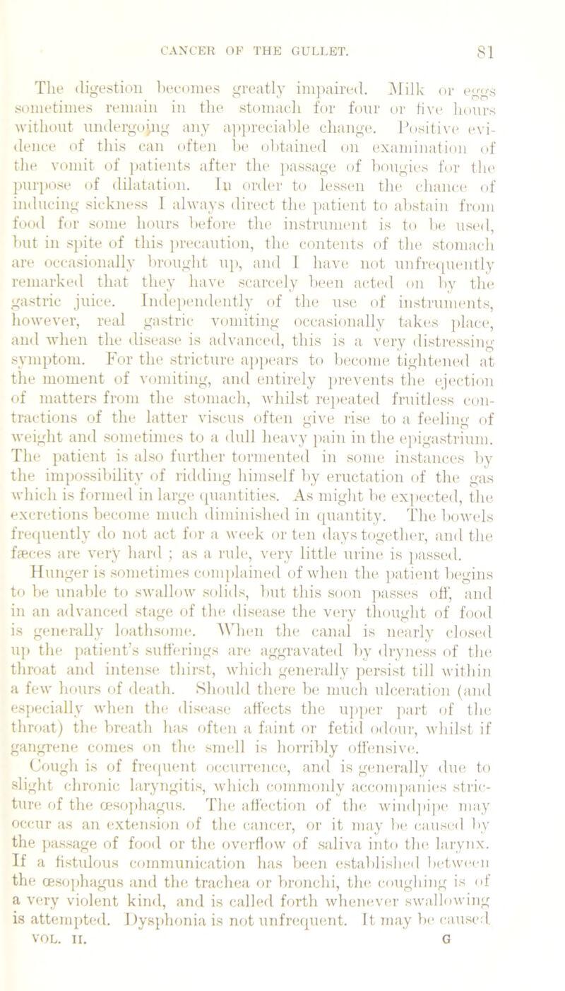 Tlie digestion l)ecnmes greatly ini])aired. jMilk or egg.s sometimes remain in the .stomacli for four nr Hvr hours without undergoyig any apprecialde change. Positive evi- dence of this can often lie olhained on exaniinafion of the vomit of ])atient.s after tlie j)assage of hongies for the jmrpo.se of dilatation. In order to le.ssen the chanci^ of inducing sickne.ss 1 always direct the jiatient to abstain from food for some hours before the in,strument is to he, used, hut in sj)ite of this j)recaution, the contents of the stomach are occa.sionally brought uj>, and 1 have not uufrtapiently remarked that they have .scarcely been acted on by the gastric juice. Indej)endently of the use of instruments, however, real gastric vomiting occasionally takes |)lace, and when the di.sease is advanced, this is a very distre.ssing .symptom. For the stricture ajjpears to become tight(uu‘d at the moment of vomiting, and entirely ])revents tlie ejection of matters from the stomach, whilst rejumted fruitless con- tractions of the latter viscais often give rise to a feeling of weight and .sometimes to a dull heavy pain in the ejiigastrium. The patient is also further tormented in some in.stances by the impo.ssihility of ridding himself by eructation of the gas which is fnrme<l in large (juantitie.s. As might he, exj)ected, the excretions become much dimini.shed in quantity. The bowels frecjuently do not act for a week or ten days together, and the faeces are very hard ; as a rule, very little urine is passinl. Hunger is .sometimes comjdained of when the ])atient begins to be unable to swallow .solids, but this .soon jiasses off, and in an advanced stage of the di.sease tlie very tliought of food is generally loath.some. AMien the canal is nearly closed uj) the j)atient’s sufferings are aggravated by <lryness of the throat and intense thirst, which generally j)er.si.st till within a few hours of death. Should there be much ulcenition (and e.sj)ecially when the di.sease affects the ujijier jiart of the throat) the Vireath has often a faint or fetid odour, whilst if gangrene conies on the, smell is horribly offensive. Cough is of frecpient occurrence-, and is generally due to slight chronic laryngiti.s, which commoidy accomjeanies stric- turie of the cesojehagus. The affection of the, windpijHe may occur as an extension of tlm cancer, or it may Ik; caused by the jeas.sage of food or the overflow of saliva into thee larynx. If a fistulous communicatimi has been establishi-d lu-tweim tlie oesojihagus and the trachea or bronchi, tin- c.ougliing is of a very violent kind, and is called forth whenever swallowing is attemjited. Dysjihonia is not unfrequent. It may Vie caused. VOL. TI. G