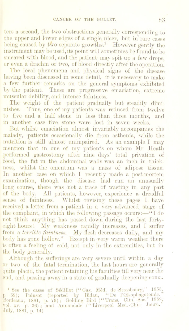 ter.^^ a second, the t\vo olistmctions generally corresponding to the ni)per and lower edges of a single ulcer, hut in rare cases being caused by tfvo separate growtlis.^ However gently tlie instruinent may he used, its j)oint will sometimes be found to he smeared with blood, and the ])atient may sjiit uj) a few drops, or even a drachm or two, of blood directly after the operation. The local phenomena and j)hysical signs of the disease liaving been discussed in some detail, it is necessary to make a few further remarks on the general symptoms exhibited by the patient. These are progressive emaciation, e.xtreme muscidar debility, and intense faintness. The weight of the patient gradually but steadily dimi- nishes. Thus, one of my patients was reduced from twelve to five and a half stone in less than three months, and in another case five stone were lost in seven weeks. lint wliilst emaciation almost invariably accompanies the maladj', patients occasionally die from asthenia, while the nutrition is still almo.st unimj)aired. As an example 1 may mention that in one of my patients on whom IMr. Heatli performed gastrostomy after nine days’ total i)rivation of food, the fat in the abdominal walls was an inch in thick- nes.s, whikst the omentum was a mass of adipose tissue. In another case on Avhich I recently made a post-mortem examination, though the disease had run an unusually long cour.se, there was not a trace of wasting in any part of the body. All patients, however, experience a dreadful .sen.se of faintness. Whilst revising these pages I have received a letter from a patient in a very advanced stage of the complaint, in which the following passage occurs:—“ I do not think anything has ])a.s.sed down during the last forty- eight houi-s ! My weakness rapidly increases, and I sufier from a ff'rrihle My He.sh decreases daily, and my body has gone hollow.” Kxcept in very warm weather then^ is often a feeling of cold, not only in the extremities, but in the body generally. Although the sufferings are very seven; until within a day or two of the fatal teriinnation, the last hours an; generally quite placid, the patient regaining his faculties till very near tlu; end, and jjassing away in a state of gradually d(;epeiuiig coma. ' See the cases of .Sedillot (“fJaz. Med. do .Strasbourg,” J). 69); I'oinsot (rej>orted by Itidaii, “ I)c ]'(K,so]ibagotoiiiic‘. Ibirdeau.x, 1881, }>. 79); (ioldiiig Bird (“Trans. Clin. Soc. 18SS, vol. .\v. p. .36) ; and Annanilale (“ Liver(>ool .Med.-Cbir. .lour. July, 1881, p. 14)