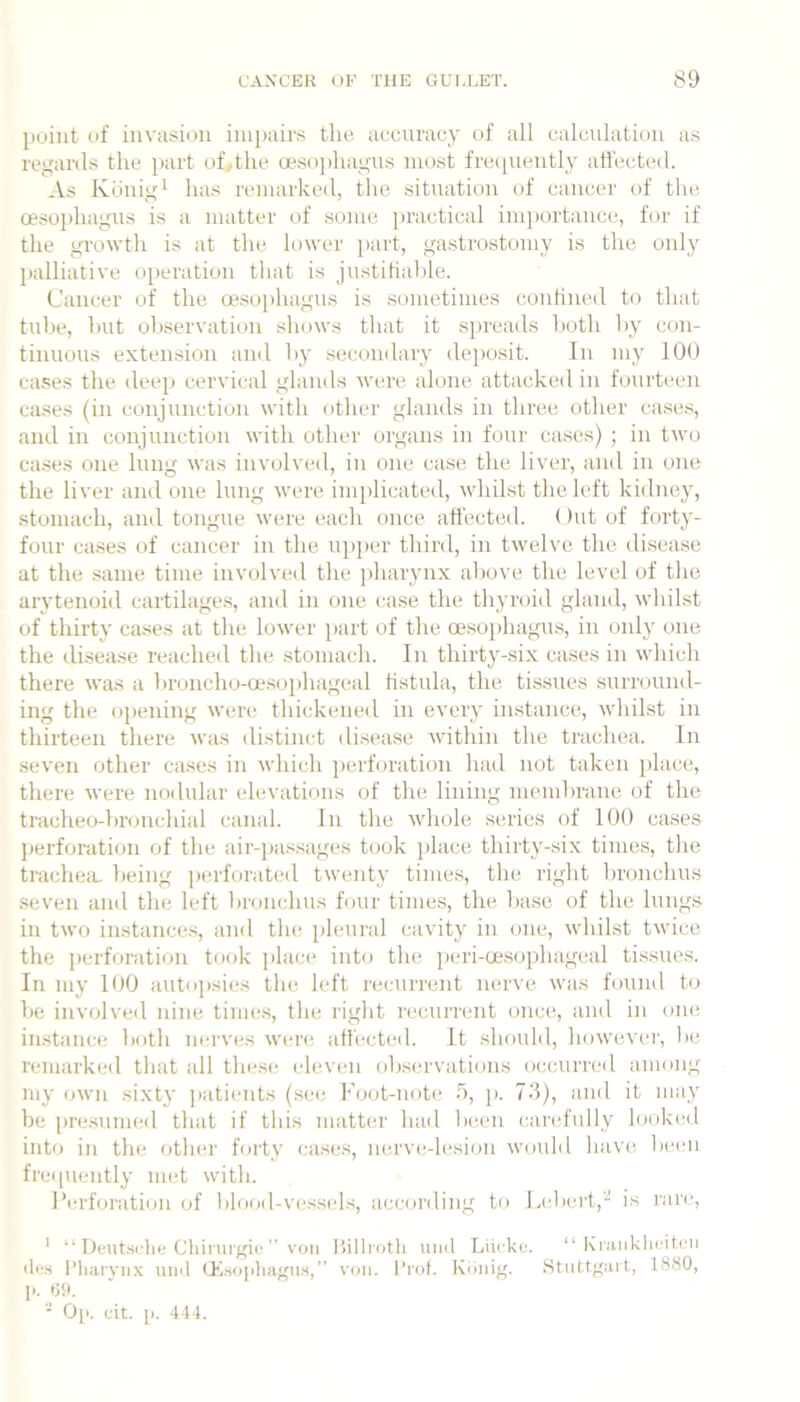 point of invasion impairs the accuracy of all calculation a.s regards the ])art of.,the oesojihagus most freipiently atfecti'd. As Kdnigi has remarked, the situation of cancer of the oesophagus is a matter of some iiractical imjiortanci*, for if the growth is at the lower jiart, gastrostomy is the only palliative operation tliat is justitialile. Cancer of the oesoi)hagus is .sometimes conHned to that tube, hut oliservation shows that it spreads lioth by con- tinuous extension and by secondary deposit. In my 100 ca.ses the deep cervical glands were alone attackeil in fourteen cases (in conjunction with other glands in three otlier case.s, and in conjunction with other organs in four cases) ; in two cases one lung was involved, in one case the liver, and in one the liver and one lung were implicated, whilst the left kidney, stomach, and tongue were each once atl'ected. ()ut of forty- four cases of cancer in the upper third, in twelve the disease at the same time involved the pharynx above the level of the arytenoid cartilage.s, ami in one case the thyroid gland, wliilst of thirty cases at the lower ])art of the oe.sophagms, in only one the disease reached the stomach. In thirty-six cases in which there was a broncho-oesoiihageal fistula, the tissues surround- ing the opening were tliickened in every instance, whilst in thirteen there was <listinct ilisease within the trachea. In seven other case.s in which perforation had not taken place, there were nodular elevations of the lining membrane of the tracheo-bnuichial canal. In the whole series of 100 cases perforation of the air-passages took jtlace thirty-six times, the tracheiL being piirforated twenty times, the right bronchus seven and the left bronchus four times, the base of the luugs in two instances, and the pleural cavity in one, whilst twice the perforation took place into the peri-cesophageal tissues. In my 100 autopsies the left recurrent nerve was found to be involved nine time.s, the right recurrent once, and in one imstaiice both nerves were atl'ected. It should, however, lie remarked that all these; eleven obst;rvations occurred among my own sixty patients (.see Koot-note 5, p. 70), and it may be pre.sunieil that if this matter had been carefully look(;d into in the othei' forty cases, nerve-lesion would have be(;ii frei[uently met with. Perforation of blood-v(;ss(;ls, according to Lebci't,- is rare, ' “ Ueutsi.'lie Chirurgie  voii liillroth uiiil Liii-ke. “ Kriinkliciteii lies I’liaiyiix uiul tEsojiliagiis,” von. Prof. Kiiiiig. Stuttgart, 1880, !•. U9. '• Op. cit. p. 444.