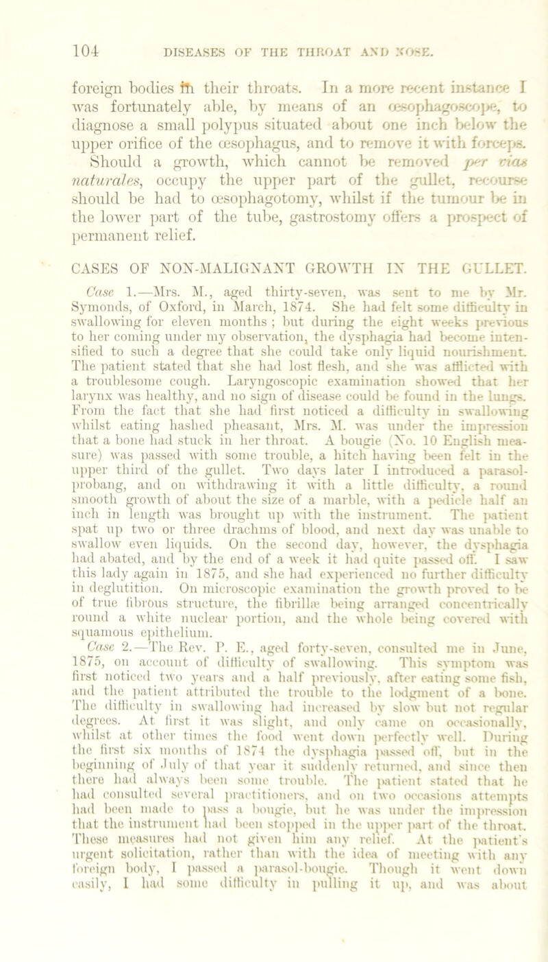 foreign bodies iTi their tliroats. In a more recent instance I was fortunately able, by means of an oisophagosco]>f;, to diagnose a small jiolypus situated about one inch below tlie upper orifice of the oesophagus, and to rfunove it with forceps. Should a gi’owth, which cannot bfi removed viaa nahirales, occupy the upper part of the gullet, rfN.-ourse should be had to oesophagotomy, whilst if the tumour Ije in the lower jiart of the tube, gastrostomy oilers a prosftect of permanent relief. CASES OF NON-MALIGNAXT GROWTH IX THE GULLET. Case 1.—Jlrs. M., aged tliirty-seven, wa-s sent to me bv Mr. Symonds, of Oxford, in March, 1874. She had felt some dilliculn' in swallowug for eleven months ; but during the eight weeks jirevious to her coming under my observation, the dysphagia had become inten- sified to such a degiee that she could take only liquid nourishment. The patient stated that she had lost flesh, and she was afflicted with a trouldesome cough. Laryugoscopic examination showed that her laryn.x was healthy, and no sign of disease could be found in the lungs. From the fact that she had first noticed a difficulty in swallowing whilst eating hashed pheasant, JIrs. !M. was under the impression that a bone had stuck in her throat. A bougie (Xo. 10 EnglLsh mea- sure) was passed with some trouble, a hitch having been felt in the upper third of the gullet. Two days later I introtluced a parasol- probang, and on withdrawing it with a little difficulty, a round smooth growth of about the size of a marble, with a petlicle half an inch in length was brought up until the instrument. The jiatient spat up two or three drachms of blood, and next day was unable to swallow even liquids. On the second day, however, the dysphagia had abated, and liy the end of a week it had quite jiassed oil'. I saw this lady again in 187.n, and she had experienced no further difficulty in deglutition. On microscopic examination the growth proveil to be of true filu'Ous structure, the fibrilhe being arranged concentrically round a white nuclear portion, and the whole being covered with squamous ejiithelium. Case 2.—The Rev. 1'. E., aged forty-seven, con.sulted me in .lune, 1875, on account of difficulty of swallowing. This symptom was first noticed two years and a half previously, after eating .some fish, and the patient attributed the trouble to the lodgment of a bone. The difficulty in swallowing had increased by slow but not regular degrees. At first it was slight, and only came on oeea.sionally, whilst at other times the food went down jierfectlv well. During the first six months of 1874 the dysphagia jsusseil oil’, but in the beginning of .hdy of that year it suddenly returned, and since then there had always been some trouble. The i>j\tient -stated that he had con.sulted several jnaetitioners. and on two oeea-sions attempts had been made to nass a bougie, but he was under the iinjtression that the instrumetit had been stopj)ed in the upper part of the throat. 'I’heso measures had not given him any relief. At the ]iatient’s urgent solicitation, rather thati with the idea of meeting with anv foreign body, I jiiussed a ]>arasol-bouKic. Though it went <lown easily, 1 had some difficulty in pulling it up, and was about