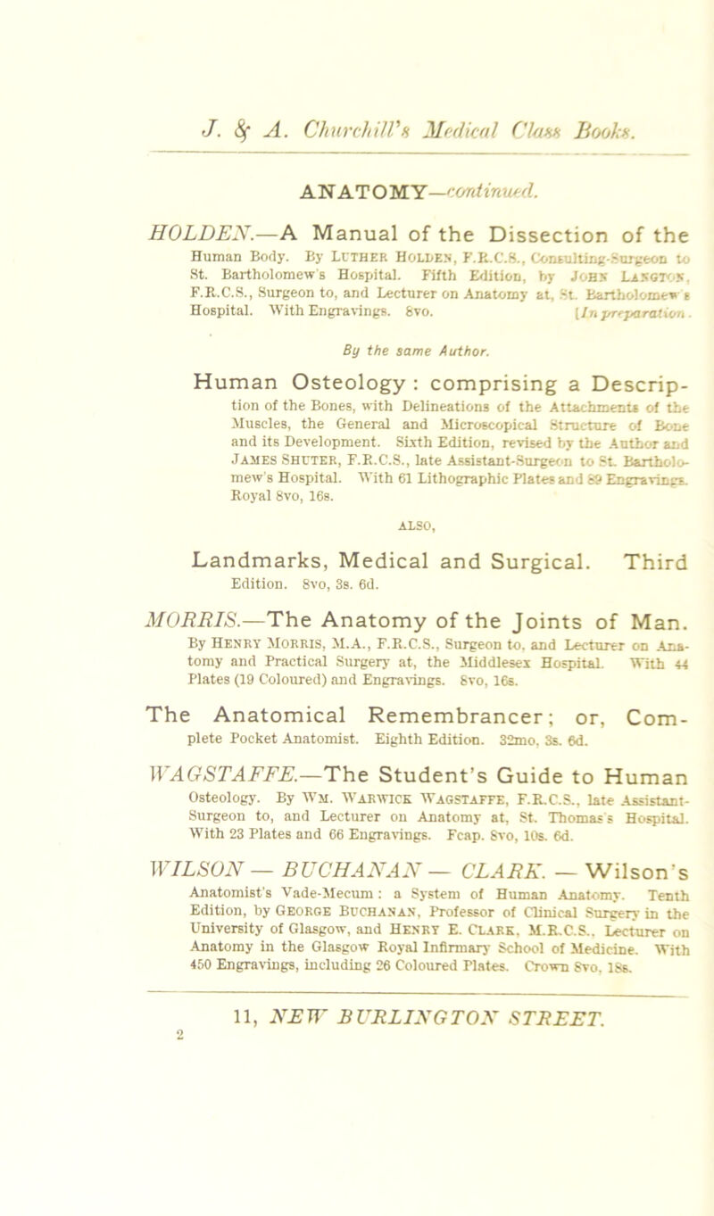 AN AT O M Y—cordinucd. HOLDEN.—A Manual of the Dissection of the Human Body. By Luther Holle.v, P'.E.C.S., ContuHinjj-.Suiveon to St. Bartholomew's Hospital. Fifth E<litiOD, by JOHS Lasgi'I'S. F.R.C.S., Surgeon to, and Lecturer on Anatomy at, .St. bartholomen e Hospital. With Engravings. 8vo. {In yrcjiaratUm ■ By the same Author. Human Osteology : comprising a Descrip- tion of the Bones, with Delineations of the Attachments of the Muscles, the General and Microscopical Structure of Bone and its Development. SLxth Edition, re'vised by the Author and James Shuter, F.E.C.S., late Assistant-.Surgecm to .St. Bartholo- mew’s Hospital. With 61 Lithographic Plates and 89 Engravings. Royal 8vo, 16s. ALSO, Landmarks, Medical and Surgical. Third Edition. 8vo, 3s. 6d. MORRIS.—The Anatomy of the Joints of Man. By Henry Morris, M.A., F.R.C.S., Surgeon to, and Lecturer on Ana- tomy and Practical Surgery at, the Middlesex HospitaL With « Plates (19 Coloured) and Engravings. 8vo, 16s. The Anatomical Remembrancer; or, Com- plete Pocket Anatomist. Eighth Edition. 32mo, 3s. 6d. WAGSTAFFE.—The Student’s Guide to Human Osteology. By Wm. Warwick Wagstatfe, F.R.C.S., late Assistant- Surgeon to, and Lecturer on Anatomy at, St. Thomass Hospital. With 23 Plates and 66 Engravings. Feap. Svo, 10s. 6d. WILSON — BUCHANAN — CLARK. — Wilson’s Anatomist's Vade-Mecum: a System of Human Anatomy. Tenth Edition, by George Buchanan, Professor of Clinical Surgery in the University of Glasgow, and Henry E. Clark, M.R.C.S.. Lecturer on Anatomy in the Glasgow Royal Infirmaiy School of Medicine. With 450 Engravings, including 26 Coloured Plates. Crown Svo, 18s. 2