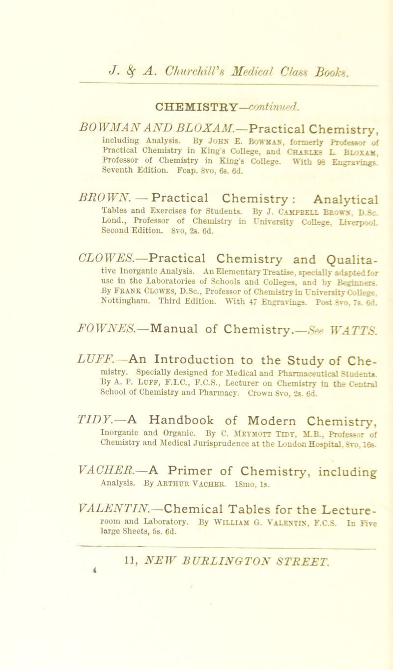 J. A. ChurohilPH Medkol Clann Bofjkn. CHEMISTHY—cmtinvxfd. BOWMAN AND BLOXAM.—Practical Chemistry, including Analysis. By John E. Bowmas, formeriy Professor of Practical Chemistry in King's College, and Chaele.s L. BU)Xam, Professor of Chemistry in King's College. With 95 Eugra>-ings. Seventh Edition. Fcap. 8vo, 6s. 6d. BROWN.—Practical Chemistry: Analytical Tables and Exercises for Students. By J. Campbell Beows. I>..Sc. Bond., Professor of Chemistry in University College, liverpooL Second Edition. 8vo, 2s. 6d. CLOWES.—Practical Chemistry and Qualita- tive Inorganic Analysis. An Elementary Treatise, specially adapted for use in the Laboratories of Schools and Colleges, and by Beginners. By Ekank Clowes, D.Sc., Professor of Chemistry in University College. Nottingham. Third Edition. With 47 Engravings. Post Svo, 7s. 6d. FOWNES.—Manual of Chemistry.—TT'^rr.S’. LUFF.—An Introduction to the Study of Che- mistry. Specially designed for Medical and Pharmaceutical Students. By A. P. Luff, E.I.C., F.C.S., Lecturer on Chemistry in the Central School of Chemistry and Pharmacy. Crown Svo, 2s. 6d. TIDY.—A Handbook of Modern Chemistry, Inorganic and Organic. By C. ilETMOTT Tidt, M.B., Professor of Chemisti-y and Medical Jurisprudence at the London Hospital. Svo, 16s. VAGUER.—A Primer of Chemistry, including Analysis. By Aethur 'VaCHEK. ISmo, Is. VALENTIN.—Chemical Tables for the Lecture- room and Laboratory. By William G. Valestis, F.C.S. In Five large Sheets, 5s. 6d.