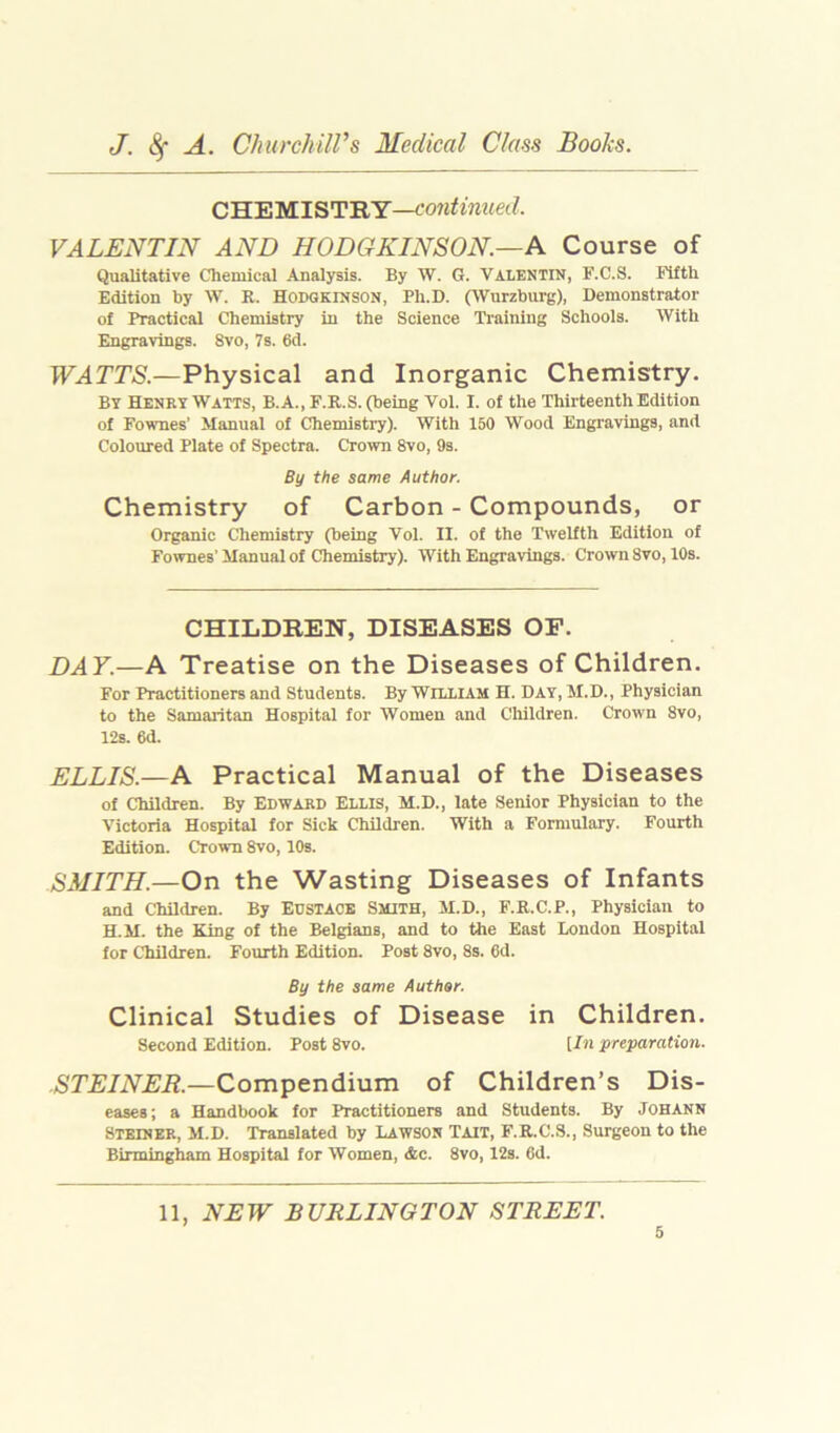 C'HiE'M.lWI'RY—continiLed. VALENTIN AND HODGKINSON.—A Course of Qualitative Chemical Analysis. By W. G. VALENTIN, F.C.S. Fifth Edition by W. R. HODGKINSON, Ph.D. (AVurzburg), Demonstrator of Practical Chemistry in the Science Ti'aining Schools. With Engravings. 8vo, 7s. 6d. WATTS.—Physical and Inorganic Chemistry. By Henky Watts, B.A., F.R.S. (being Vol. I. of the Thirteenth Edition of Fownes' Manual of Chemistry). With 150 Wood Engravings, and Coloured Plate of Spectra. Crown 8vo, 9s. By the same Author. Chemistry of Carbon - Compounds, or Organic Chemistry (being Vol. II. of the Twelfth Edition of Fownes’Manual of Chemistry). With Engravings. Crown 8vo, 10s. CHILDREN, DISEASES OP. DAY.—A Treatise on the Diseases of Children. For Practitioners and Students. By William H. Day, M.D., Physician to the Samaritan Hospital for Women and Children. Crown 8vo, 12s. 6d. ELLIS.—A Practical Manual of the Diseases of Children. By EDWARD ELLIS, M.D., late Senior Physician to the Victoria Hospital for Sick Children. With a Formulary. Fourth Edition. Crown 8vo, 10s. SMITH.—On the Wasting Diseases of Infants and Children. By EUSTACE Smith, M.D., F.B.C.P., Physician to H.M. the King of the Belgians, and to the East London Hospital for Children. Fourth Edition. Post 8vo, 8s. 6d. By the same Author. Clinical Studies of Disease in Children. Second Edition. Post 8vo. [In preparation. STEINER.—Compendium of Children’s Dis- eases ; a Handbook for Practitioners and Students. By JOHANN Steiner, M.D. Translated by Lawson Tait, F.R.C.S., Surgeon to the Birmingham Hospital for Women, &c. 8vo, 12s. 6d. 11, NEW BURLINGTON STREET.