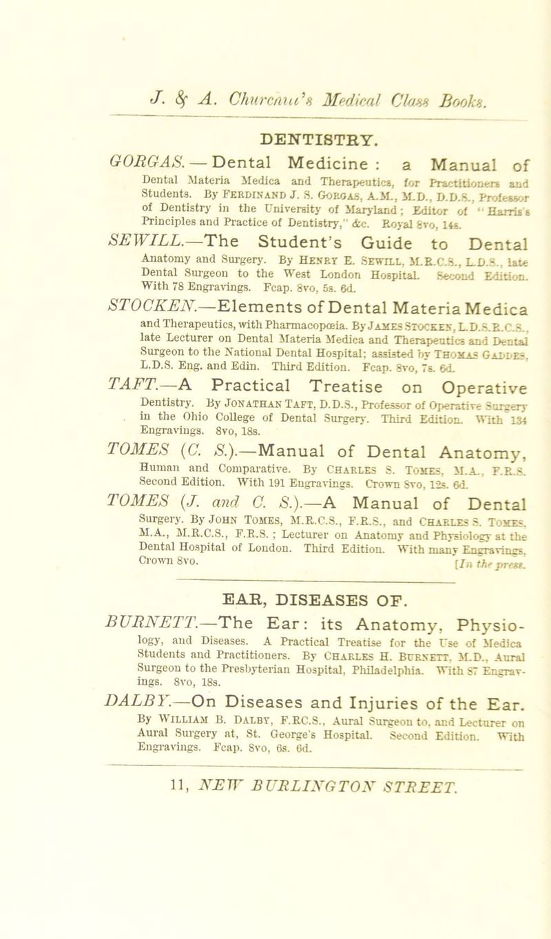 DENTISTRY. G0RGA8. — Dental Medicine : a Manual of Dental Materia iledica and Therapeutics, for Practitioners and Students. By Ferdinand J. S. Goroas, A.J1., M.D., D.D.S., Pro£essr..r of Dentistry in the University of Marjland; Editor of “ Harris s Principles and Practice of Dentisto', <tc. Boyal 6vo, 14s. SEWILL.—The Student’s Guide to Dental Anatomy and Surgery'. By Henry E. SEwnt, SLE.C.S., LD.S., late Dental Surgeon to the West London HospitaL Second Edition. With 78 Engra\'ings. Fcap. 8vo, 5s. 6d. STOCKEN.—Elements of Dental Materia Medica and Therapeutics, with Pharmacopoeia. By James Stocken, L.D.S.E.C.S., late Lecturer on Dental 5Iateria Medica and Therapeutics and Dental Surgeon to the National Dental Hospital; assisted by Thomas Gaddes. L. D.S. Eng. and Edin. Tliird Edition. Fcap. 8vo, 7s. 6d. TAFT.—A Practical Treatise on Operative Dentistry. By' Jonathan Taft, D.D..S., Professor of Operative Surgery in the Ohio College of Dental Surgery. Third Edition. With 134 Engravings. 8vo, 18s. TOMES {C. S.).—Manual of Dental Anatomy, Human and Comparative. By Charles S. Tomes, if.a., F.E.S. Second Edition. With 191 Engravings. Crown Svo, 12s. 6<L TOMES (J. and C. S.).—A Manual of Dental Surgery. By John Tomes, M.R.C.S., F.E.S., and CHARLES .S. Tomes. M. A., M.R.C.S., F.E.S. ; Lecturer on .Anatomy and Physiology at the Dental Hospital of London. Third Edition. With many Encravings. Crown Svo. EAR, DISEASES OF. BURNETT.—The Ear: its Anatomy, Physio- logy, and Diseases. A Practical Treatise for the Use of Sfedica Students and Practitioners. By Charles H. Burnett. il.D., Aural Surgeon to the Presbyterian Hospital, Pliiladelphia. With 87 Engrav- ings. Svo, 18s. DALBY.—On Diseases and Injuries of the Ear. By IViLLlAM B. Dalby, F.EC.S., .Aural Suigeon to. and Lecturer on Aural Surgery at, St. Georges Hospital. Second Edition. With Engrat'ings. Fcap. Svo, 6s. 6d.