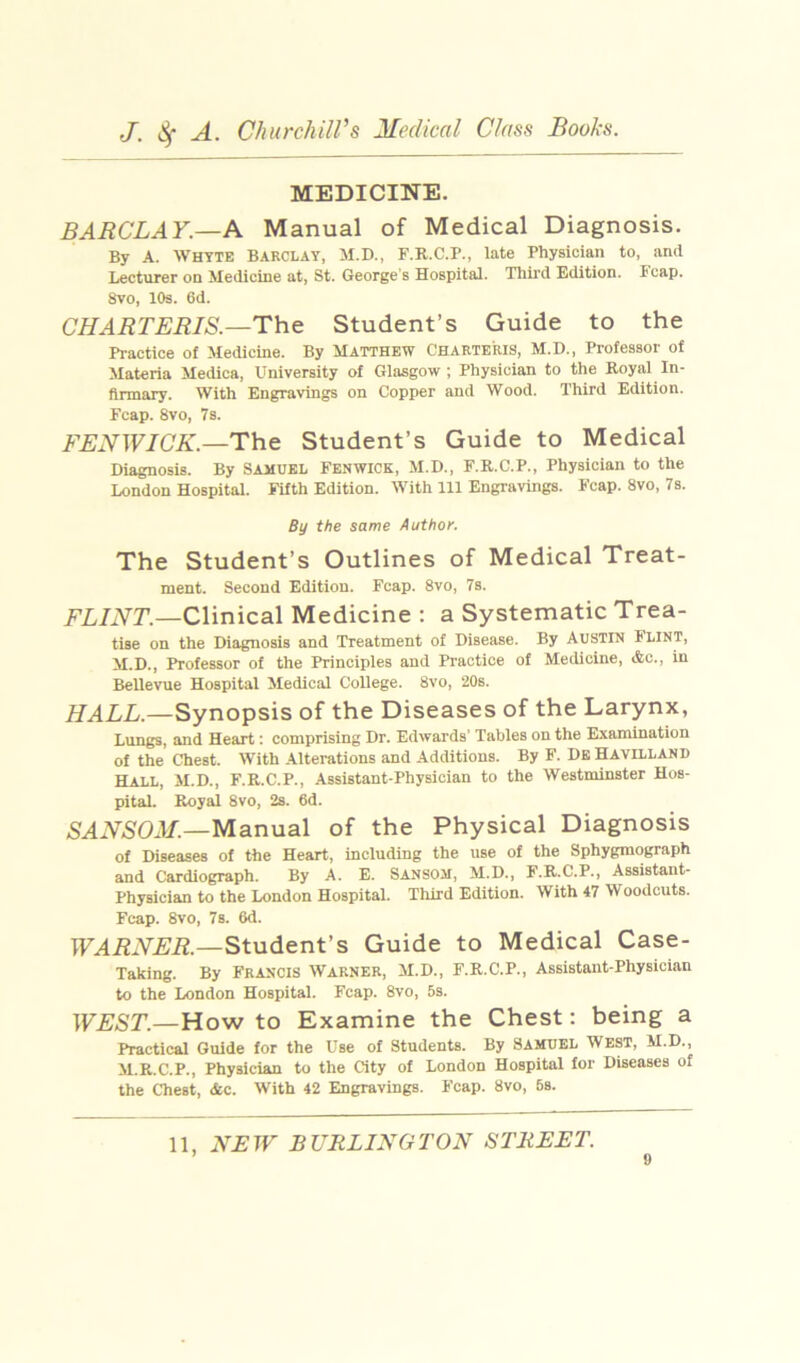 MEDICINE. BARCLAY.—A Manual of Medical Diagnosis. By A. Whyte Barclay, M.D., F.B.C.P., late Physician to, and Lecturer od Medicine at, St. George’s Hospital. Third Edition. Fcap. 8vo, 10s. 6d. CHARTERIS.—Th& Student’s Guide to the Practice of Medicine. By Matthew Charteris, M.D., Professor of Materia Medica, University of Glasgow; Physician to the Royal In- firmary. With Engravings on Copper and Wood. Third Edition. Fcap. 8vo, 7 s. i'i;iVTF7C'A'—The Student’s Guide to Medical Diagnosis. By Samuel Fenwick, M.D., F.R.C.P., Physician to the London Hospital. FUth Edition. With 111 Engravings. F’cap. 8vo, 7s. By the same Author. The Student’s Outlines of Medical Treat- ment. Second Edition. Fcap. 8vo, 7s. AL/iVr.—Clinical Medicine : a Systematic Trea- tise on the Diagnosis and Treatment of Disease. By AUSTIN Flint, M.D., Professor of the Principles and Practice of Medicine, Ac., in Bellevue Hospital Medical College. 8vo, 20s. HALL.—Synopsis of the Diseases of the Larynx, Lungs, and Heart: comprising Dr. Edwards’ Tables on the Examination of the Chest. With Alterations and Additions. By F. DkHavilland Hall, M.D., F.R.C.P., Assistant-Physician to the Westminster Hos- pital. Royal 8vo, 2s. 6d. Manual of the Physical Diagnosis of Diseases of the Heart, including the use of the Sphygmograph and Cardiograph. By A. E. Sansom, M.D., F.R.C.P., Assistant- Physician to the London Hospital. Third Edition. With 47 Woodcuts. Fcap. 8vo, 7s. 6d. Student’s Guide to Medical Case- Taking. By Francis Warner, M.D., F.R.C.P., Assistant-Physician to the London Hospital. Fcap. 8vo, 5s. WEST.—How to Examine the Chest; being a Practical Guide for the Use of Students. By Samuel West, M.D., M.R.C.P., Physician to the City of London Hospital for Diseases of the Chest, Ac. With 42 Engravings. Fcap. 8vo, 6s. 11, NEW BURLINGTON STREET.