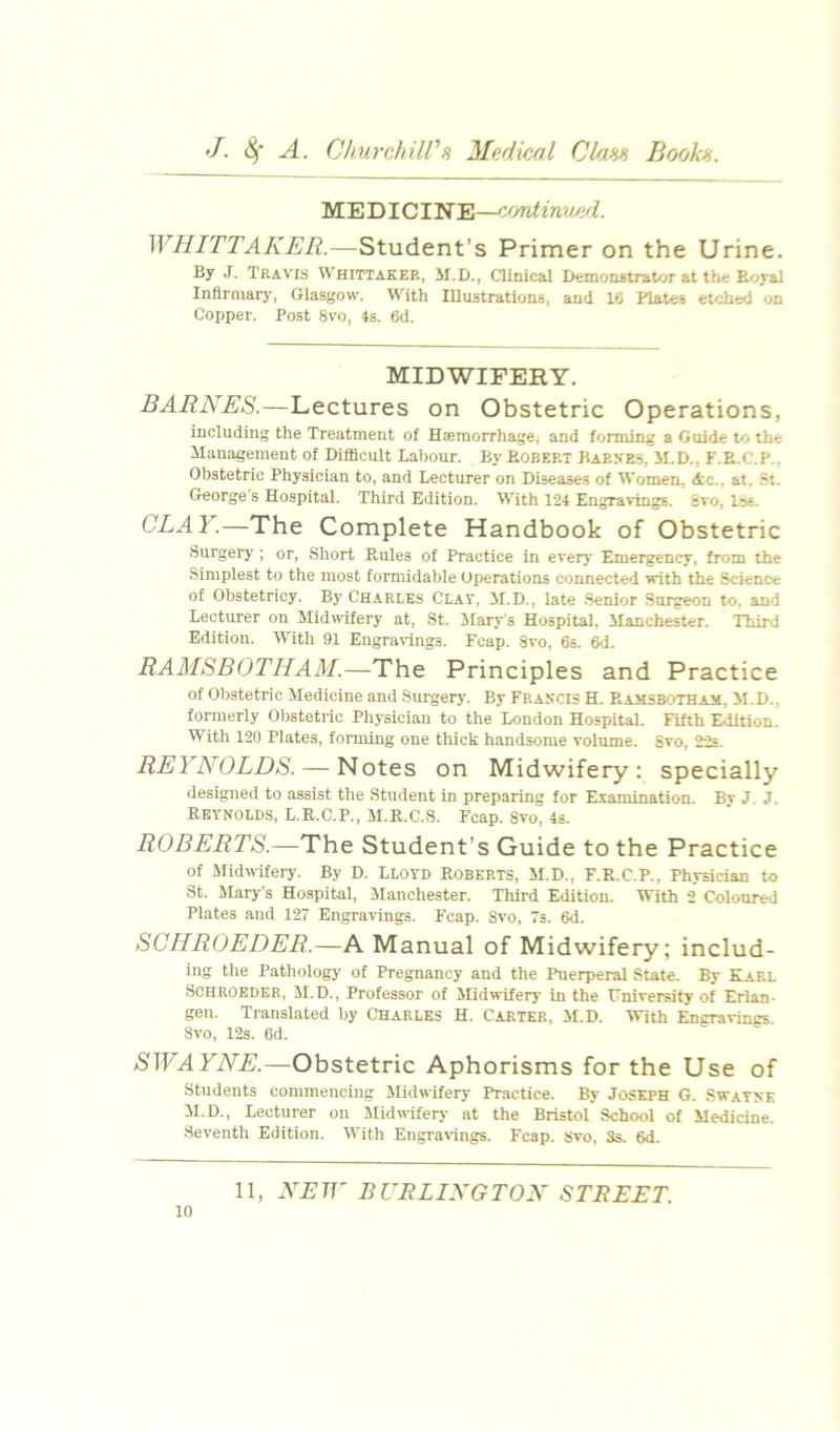 ME DI CINE—emtinv/id. WHITTAKER.—Student’s Primer on the Urine. By .T. Travis Whittaker, M.D., ainical D«:mon*traU«r at the E/^yal Infirmary, Glasgow. With Illustrations, and Ifi Plates etched on Copper. Post 8vo, 4s. 6d. MIDWIFERY. BARNES.—Lectures on Obstetric Operations, including the Treatment of Haemorrhage, and forming a Guide to the Management of Difficult Labour. By Robert Baeke.s, M.D., F.E.C.P.. Obstetric Physician to, and Lecturer on Diseases of Women, <tc., at. 5t. George s Hospital. Third Edition. With 1*24 EngravingB. svo, Ise. GLAY.—The Complete Handbook of Obstetric Surgery ; or, Short Rules of Practice in everj* Emergency, from the Simplest to the most formidable Operations connected with the Science of Obstetricy. By Charles Clay, M.D., late Senior Surgeon to, and Lecturer on Midwifery at, St. ilarj's Hospital. Manchester. Third Edition. With 91 Engra\'ings. Fcap. 8vo, 6s. 6d. RAMSBOTHAM.—The Principles and Practice of Obstetric Medicine and Surgery’. By Francis H. P.amsbothajm. M.D., formerly Obstetric Physician to the London Hospital. Fifth Edition. With 120 Plates, forming one thick handsome volume. Svo, ’2-2s. REYNOLDS. — Notes on Midwifery: specially designed to assist the Student in preparing for Examination. Bv J. J. Reynolds, L.R.C.P., M.R.C.S. Fcap. 8vo, 4s. ROBERTS.—The Student’s Guide to the Practice of Midwifery. By D. LLOYD Roberts, M.D., F.R.C.P., Physician to St. Mary’s Hospital, Manchester. Third Edition. With 2 Coloured Plates and 127 Engravings. Fcap. Svo, 7s. 6d. SOHROEDER.—A Manual of Midwifery; includ- ing the Patliology of Pregnancy and the Puerperal State. By Karl SCHROEDEB, M.D., Professor of Midwifery in the University of Erlan- gen. Translated by CHARLES H. Carter, M.D. With Engravings. Svo, 12s. 6d. SWAYNE.—Obstetric Aphorisms for the Use of Students commencing Slidwifery Practice. By JOSEPH G. .swatne M.D., Lecturer on Midwifery at the Bristol School of Medicine. Seventh Edition. With Eugra\ings. Fcap. Svo, 3s. 6d.