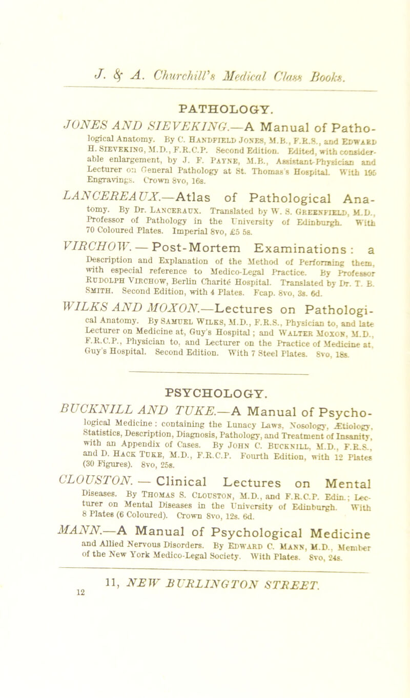 PATHOLOGY. JONES AND SIEVEKING.—N Manual of Patho- logical Anatomy. By C. HAKDFrr.LD JoxES, M.B., F.R.8., and Edwabd H. SIEVEKING, M.D., F.R.C.B. .Second Edition. Edited, with conaider- aWe enlargement, by .1. F. Bat.ne, M.B., AssutantrPhyEician and Lecturer on fleneral Pathology at St. Thomas s HospitaL With 195 Engravings. Crown 8vo, 16s. LANCEREAUX.—Atlas of Pathological Ana- tomy. By Dr. Lanceraux. Translated by W. 8. Gree.nfielp, M.D., Professor of Pathology in the Fniversity of Edinburgh. With 70 Coloured Plates. Imperial 8vo, £5 6s. VIRCHO^^•. — Post-Mortem Examinations; a Description and Explanation of the Method of Performing them, with especial reference to Medico-Legal Practice. By Professor Rudolph Virchow, Berlin Charite Hospital. Translated by Dr. T. B. Smith. Second Edition, with 4 Plates. Fcap. 8vo, 3s. 6d. WILKS AND MOXON.—Lectures on Pathologi- cal Anatomy. By Samuel Wilks, M.D., F.R.S., Physician to, and late Lecturer on Medicine at, Guy's Hospital; and W'alter Moxok, M.D., F.R.C.P., Physician to, and Lecturer on the Practice of Medicine at! Guy s Hospital. Second Edition. With 7 Steel Plates. 8vo, 18s. PSYCHOLOGY. BUCKNILL AND TUKE.—A Manual of Psycho- logical Medicine : containing the Lunacy Laws. Nosology, Jltiology, Statistics, Description, Diagnosis, Pathology, and Treatment of Insanity, with an Appendix of Cases. By John C. Bucknill, M.D., F.E,S., and D. Hack Tuke, M.D., F.R.C.P. Fourth Edition, with 12 Plates (30 Figures). 8vo, 25s. CLOUSTON — Clinical Lectures on Mental Diseases. By Thomas S. Clouston, M.D.,and F.R.C.P. Edin.; Lec- turer on Mental Diseases in the University of Edinburgh. With 8 Plates (6 Coloured). Crown 8vo, 12s. 6d. MANN.—A Manual of Psychological Medicine •and Allied Nervous Disorders. By Edward C. Mann, M.D., Member of the New York Medico-Legal Society. With Plates. Svo, 24s.