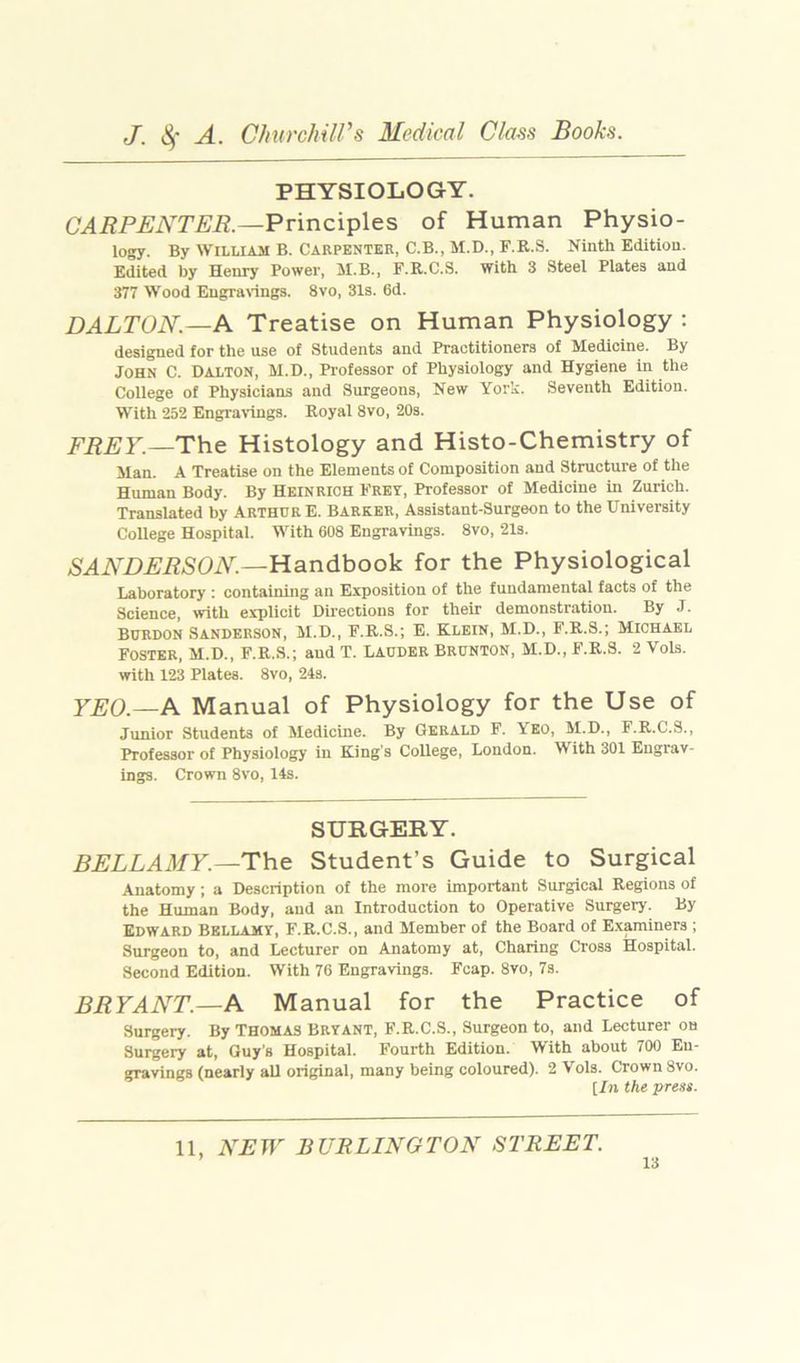 PHYSIOLOGY. CARPENTER.—Principles of Human Physio- logy. By William B. Carpenter, C.B., M.D., F.R.S. Ninth Edition. Edited by Henry Power, 5I.B., F.K.C.S. With 3 Steel Plates and 377 Wood Engranngs. 8vo, 31s. 6d. DALTON.—A Treatise on Human Physiology : designed for the use of Students and Practitioners of Medicine. By John C. Dalton, M.D., Professor of Physiology and Hygiene in the College of Physicians and Surgeons, New York. Seventh Edition. With 252 Engra'idngs. Royal 8vo, 20s. FREY.—The Histology and Histo-Chemistry of Man. A Treatise on the Elements of Composition and Structure of the Human Body. By Heinrich Frey, Professor of Medicine in Zurich. Translated by Arthur E. Barker, Assistant-Surgeon to the University College Hospital. With 608 Engravings. 8vo, 21s. SANDERSON—Ha.ndhooh for the Physiological Laboratory : containing an Exposition of the fundamental facts of the Science, with explicit Directions for their demonstration. By J. BURDON Sanderson, M.D., F.R.S.; E. Klein, M.D., F.R.S.; Michael Foster, M.D., F.R.S.; and T. Lauder Brunton, M.D., F.R.S. 2 Vols. with 123 Plates. 8vo, 24s. YEO.—A Manual of Physiology for the Use of Junior Students of Medicine. By Gerald F. Yko, M.D., F.R.C.S., Professor of Physiology in King’s College, London. With 301 Engrav- ings. Crown 8vo, 14s. SURGERY, BELLAMY.—The Student’s Guide to Surgical Anatomy ; a Description of the more important Surgical Regions of the Human Body, and an Introduction to Operative Surgery. By Edward Bellamy, F.R.C.S., and Member of the Board of Examiners ; Surgeon to, and Lecturer on Anatomy at. Charing Cross Hospital. Second Edition. With 76 Engravings. Fcap. 8vo, 7s. BRYANT.—A Manual for the Practice of Surgery. By Thomas Bryant, F.R.C.S., Surgeon to, and Lecturer ou Surgery at, Guy's Hospital. Fourth Edition. With about 700 En- gravings (nearly all original, many being coloured). 2 Vols. Crown 8vo. [/)i the press. 11, NEW BURLINGTON STREET.