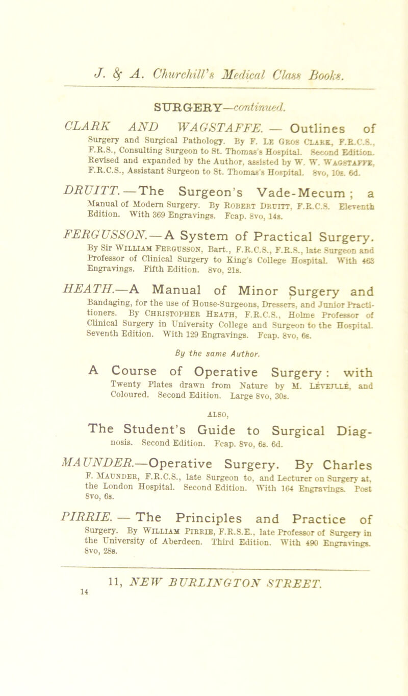 S UR GER Y—ce/rdinued. CLARK AND WAGSTAFFE. — Outlines of Surgery and Surgical Pathology. By F. LE Oeos CL4KK, F.E.C.S., F.R.S., Consulting Surgeon to St. Thomas’s Hospital. Second Edition. Revised and expanded by the Author, assisted by W. W. Waobtaete. F.R.C.S., Assistant Surgeon to St. Thomas's Hospital. Svo, 10s. 6d. DRUITT.—The Surgeon’s Vade-Mecum; a Manual of Modem Surgery. By ROBERT Druitt, F.R.C.S. Eleventh Edition. With 369 EngraWngs. Fcap. 8vo, 14s. FERGUSSON. — A System of Practical Surgery. By Sir William Ferousson, Bart., F.R.C.S., F.R.S., late .Surgeon and Professor of Clinical Surgery to King's College Hospital. With 463 Engravings. Fifth Edition. Svo, 21s. HEATH.—A Manual of Minor Surgery and Bandaging, for the use of House-Surgeons, Dressers, and Junior Practi- tioners. By Christopher Heath, F.R.C.S., Holme Professor of Clinical Surgery in University College and Surgeon to the HospilaL Seventh Edition. With 129 Engravings. Fcap. Svo, 6s. By the same Author. A Course of Operative Surgery : with Twenty Plates drawn from Nature by M. LirvEiLLE, and Coloured. Second Edition. Large Svo, 30s. ALSO, The Student’s Guide to Surgical Diag- nosis. Second Edition. Fcap. Svo, 6s. 6d. MAUNDER.—Operative Surgery. By Charles F. Maunder, F.R.C.S., late Surgeon to, and Lecturer on Surgery at, the London Hospital. Second Edition. With 164 Engravings. Post Svo, Ga. PIRRIE. — The Principles and Practice of Surgery. By William Pirkie, F.R.S.E., late Professor of Surgerr in the University of Aberdeen. Third Edition. With 490 Engra^'ings. Svo, 28a.