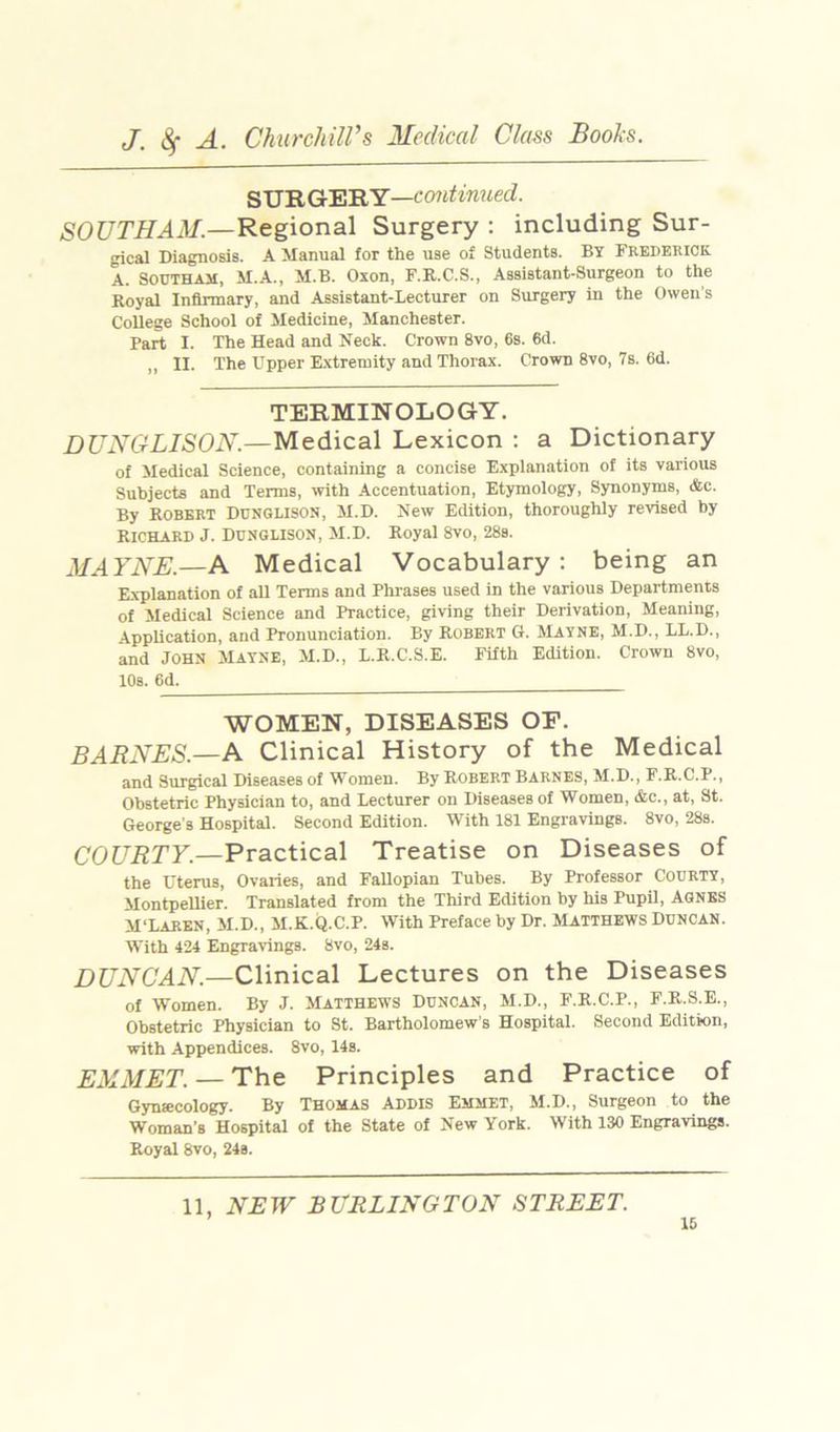 SlS'RCr'EiRY—continued. SOUTHAM.—'Regional Surgery : including Sur- gical Diagnosis. A Manual for the use o£ Students. BY Frederick A. SOUTHAM, M.A., M.B. Oxon, F.R.C.S., Assistant-Surgeon to the Royal Infirmary, and Assistant-Lecturer on Surgery in the Owen's College School of Medicine, Manchester. Part I. The Head and Neck. Crown 8vo, 6s. 6d. ,, II. The Upper E.xtremity and Thorax. Crown 8vo, 7s. 6d. TERMINOLOGY. DUNGLISON.—Medical Lexicon : a Dictionary of Medical Science, containing a concise Explanation of its various Subjects and Terms, with Accentuation, Etymology, Synonyms, &c. By Robert Dunglison, M.D. New Edition, thoroughly revised by Richard J. Dusglisob, M.D. Royal 8vo, 28s. MAYNE.—A Medical Vocabulary : being an E.xplanation of all Terms and Phrases used in the various Departments of Medical Science and Practice, giving their Derivation, Meaning, Application, and Pronunciation. By Robert G. Mayne, M.D., LL.D., and JOHN Mayse, M.D., L.R.C.S.E. Fifth Edition. Crown 8vo, 10s. 6d. WOMEN, DISEASES OF. BARNES.—A Clinical History of the Medical and Surgical Diseases of Women. By Robert BARNES, M.D., F.R.C.P., Obstetric Physician to, and Lecturer on Diseases of Women, &c., at, St. George s Hospital. Second Edition. With 181 Engravings. 8vo, 28s. COURTY.—Practical Treatise on Diseases of the Uterus, Ovaries, and FaUopian Tubes. By Professor Courty, Montpellier. Translated from the Third Edition by his Pupil, AGNES M'Laren, M.D., M.K.Q.C.P. With Preface by Dr. MATTHEWS DUNCAN. With 424 Engravings. 8vo, 24s. DUNCAN.—Clinical Lectures on the Diseases of Women. By J. Matthews Duncan, M.D., F.R.C.P., F.R.S.E., Obstetric Physician to St. Bartholomew's Hospital. Second Edition, with Appendices. 8vo, 14s. EMMET. — The Principles and Practice of Gynfficology. By Thomas Addis Emmet, M.D., Surgeon to the Woman's Hospital of the State of New York. With 130 Engravings. Royal 8vo, 24s. 11, NEW BURLINGTON STREET.