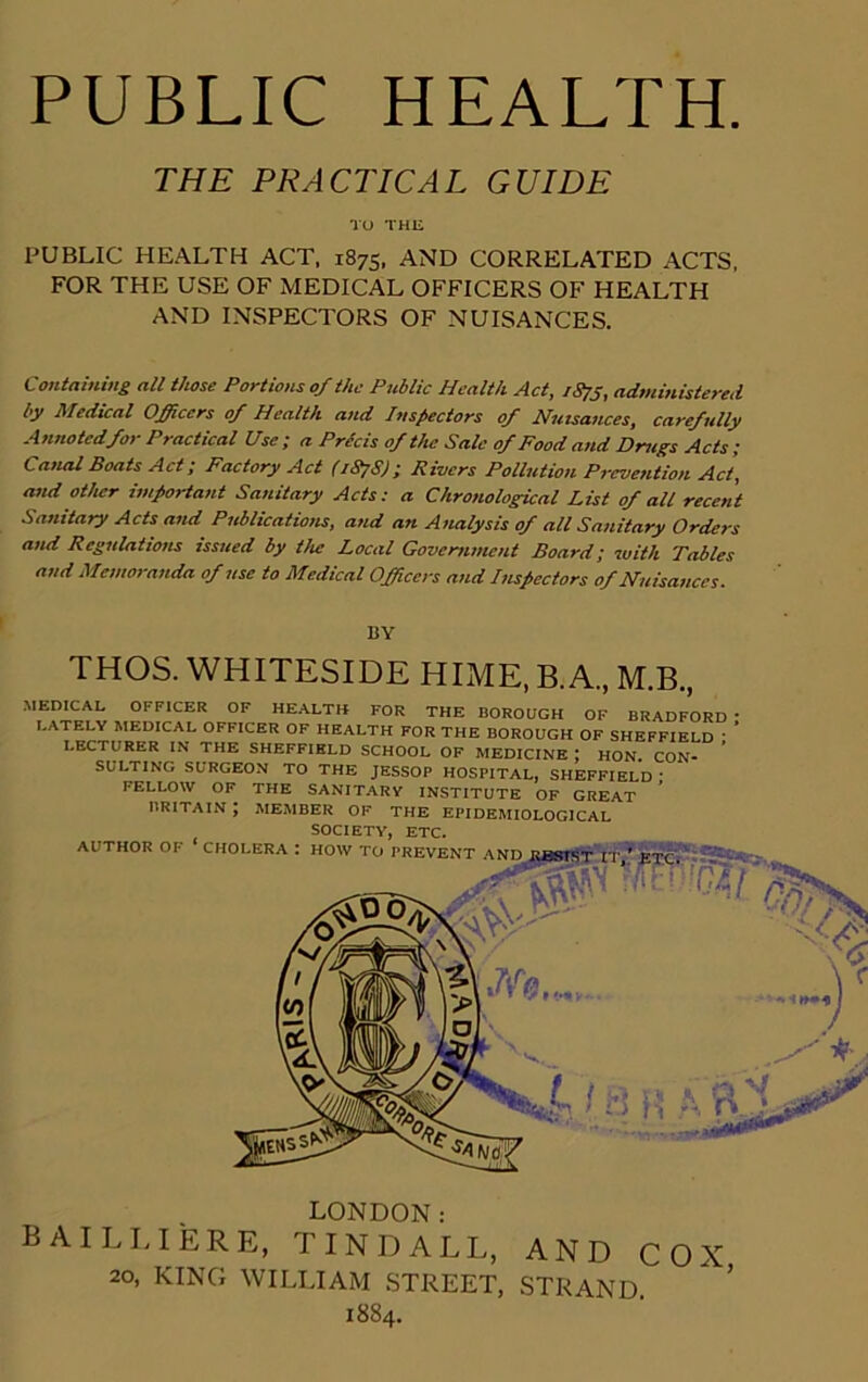 PUBLIC HEALTH. THE PRACTICAL GUIDE TO THE PUBLIC HEALTH ACT, 1875, AND CORRELATED ACTS, FOR THE USE OF MEDICAL OFFICERS OF HEALTH AND INSPECTORS OF NUISANCES. Containing all those Portions 0/the Public Health Act, 1873, administered by Medical Officers 0/ Health and Inspectors 0/ Nuisances, carefully Annotedfor Practical Use ; a Precis of the Sale of Food and Drugs Acts; Canal Boats Act; Factory Act (187S); Rivers Pollution Prevention Act, and other important Sanitary Acts: a Chronological List of alt recent Sanitary Acts and Publications, and an Analysis of all Sanitary Orders and Regulations issued by the Local Government Board; with Tables and Memoranda of use to Medical Officers and Inspectors of Nuisances. BY THOS. WHITESIDE HIME, B.A., M.B., MEDICAL OFFICER OF HEALTH FOR THE BOROUGH OF BRADFORD ' LATELY MEDICAL OFFICER OF HEALTH FOR THE BOROUGH OF SHEFFIELD • LECTURER IN THE SHEFFIELD SCHOOL OF MEDICINE I HON CON- SULTING SURGEON TO THE JESSOP HOSPITAL, SHEFFIELD ; FELLOW OF THE SANITARY INSTITUTE OF GREAT BRITAIN J MEMBER OF THE EPIDEMIOLOGICAL LONDON: BAILLIERE, TINDALL, AND COX 20, KING WILLIAM STREET, STRAND 1884.