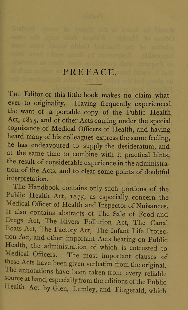 PREFACE. 1 he Editor of this little book makes no claim what- ever to originality. Having frequently experienced the want of a portable copy of the Public Health Act, 1875, and of other Acts coming under the special cognizance of Medical Officers of Health, and having heard many of his colleagues express the same feeling, he has endeavoured to supply the desideratum, and at the same time to combine with it practical hints, the result of considerable experience in the administra- tion of the Acts, and to clear some points of doubtful interpretation. The Handbook contains only such portions of the Public Health Act, 1875, as especially concern the Medical Officer of Health and Inspector of Nuisances. It also contains abstracts of The Sale of Food and Orugs Act, The Rivers Pollution Act, The Canal Boats Act, The Factory Act, The Infant Life Protec- tion Act, and other important Acts bearing on Public Health, the administration of which is entrusted to Medical Officers. The most important clauses of these Acts have been given verbatim from the original. T he annotations have been taken from every reliable source at hand, especially from the editions of the Public Health Act by Glen, Lumley, and Fitzgerald, which