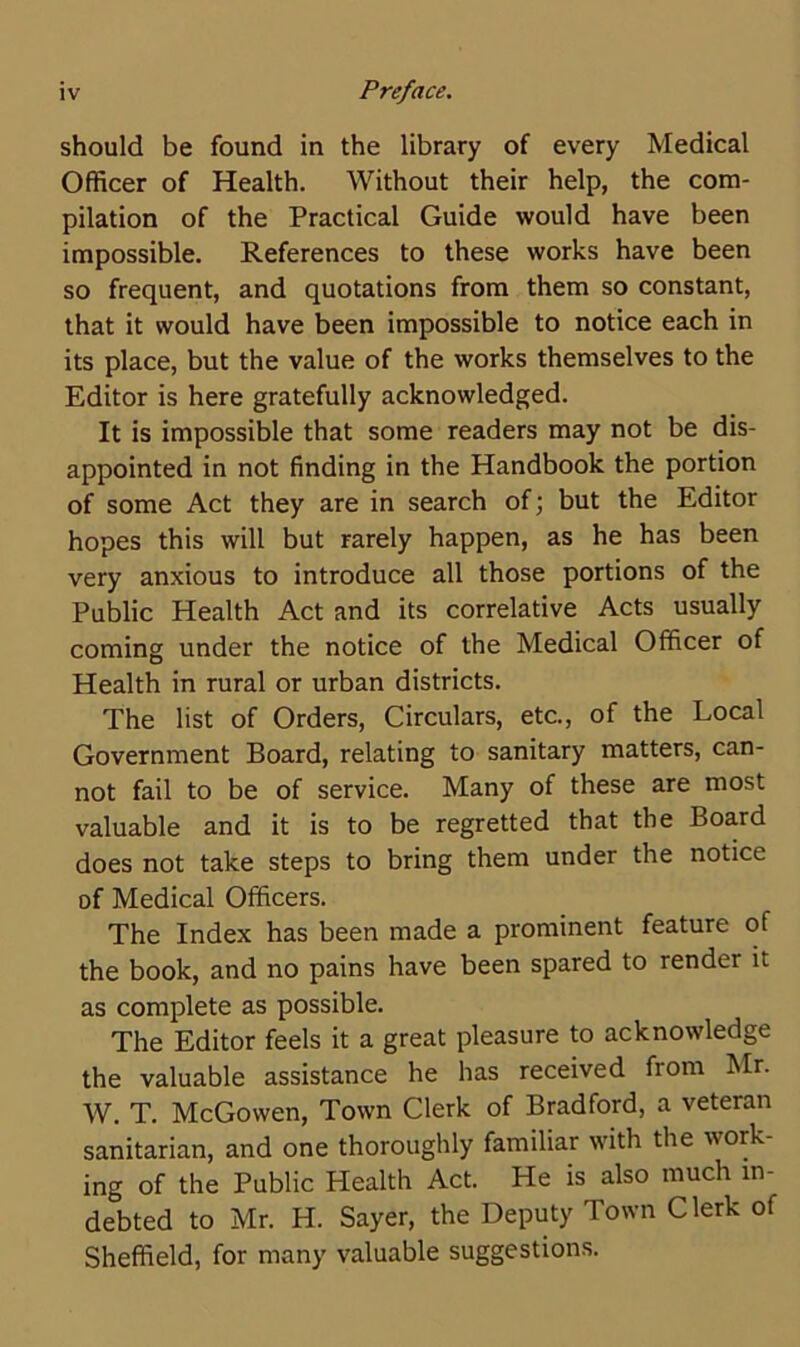 should be found in the library of every Medical Officer of Health. Without their help, the com- pilation of the Practical Guide would have been impossible. References to these works have been so frequent, and quotations from them so constant, that it would have been impossible to notice each in its place, but the value of the works themselves to the Editor is here gratefully acknowledged. It is impossible that some readers may not be dis- appointed in not finding in the Handbook the portion of some Act they are in search of; but the Editor hopes this will but rarely happen, as he has been very anxious to introduce all those portions of the Public Health Act and its correlative Acts usually coming under the notice of the Medical Officer of Health in rural or urban districts. The list of Orders, Circulars, etc., of the Local Government Board, relating to sanitary matters, can- not fail to be of service. Many of these are most valuable and it is to be regretted that the Board does not take steps to bring them under the notice of Medical Officers. The Index has been made a prominent feature of the book, and no pains have been spared to render it as complete as possible. The Editor feels it a great pleasure to acknowledge the valuable assistance he has received from Mr. W. T. McGowen, Town Clerk of Bradford, a veteran sanitarian, and one thoroughly familiar with the work- ing of the Public Health Act. He is also much in- debted to Mr. H. Sayer, the Deputy Town Clerk of Sheffield, for many valuable suggestions.