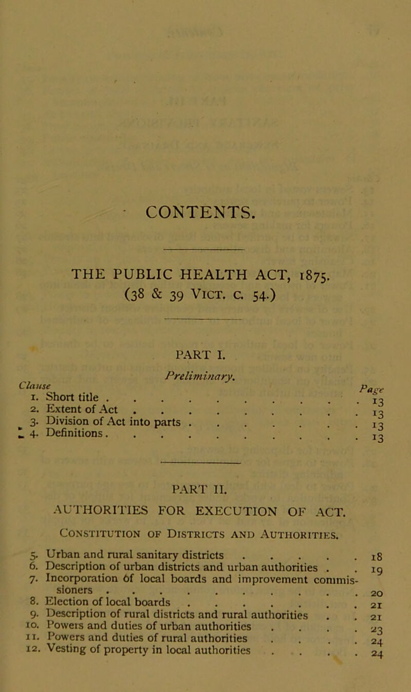 CONTENTS. THE PUBLIC HEALTH ACT, 1875. (38 & 39 V1CT. c. 54.) PART I. Clause Preliminary. 1. Short title . 2. Extent of Act 3. Division of Act into parts . 1 4. Definitions.... Page ■ *3 !3 13 13 PART II. AUTHORITIES FOR EXECUTION OF ACT. Constitution of Districts and Authorities. 5. Urban and rural sanitary districts 6. Description of urban districts and urban authorities . 7. Incorporation Of local boards and improvement commis- sioners 8. Election of local boards ....... 9. Description of rural districts and rural authorities xo. Powers and duties of urban authorities .... 11. Powers and duties of rural authorities .... 12. Vesting of property in local authorities , . 18 19 20 21 21 *3 24 24